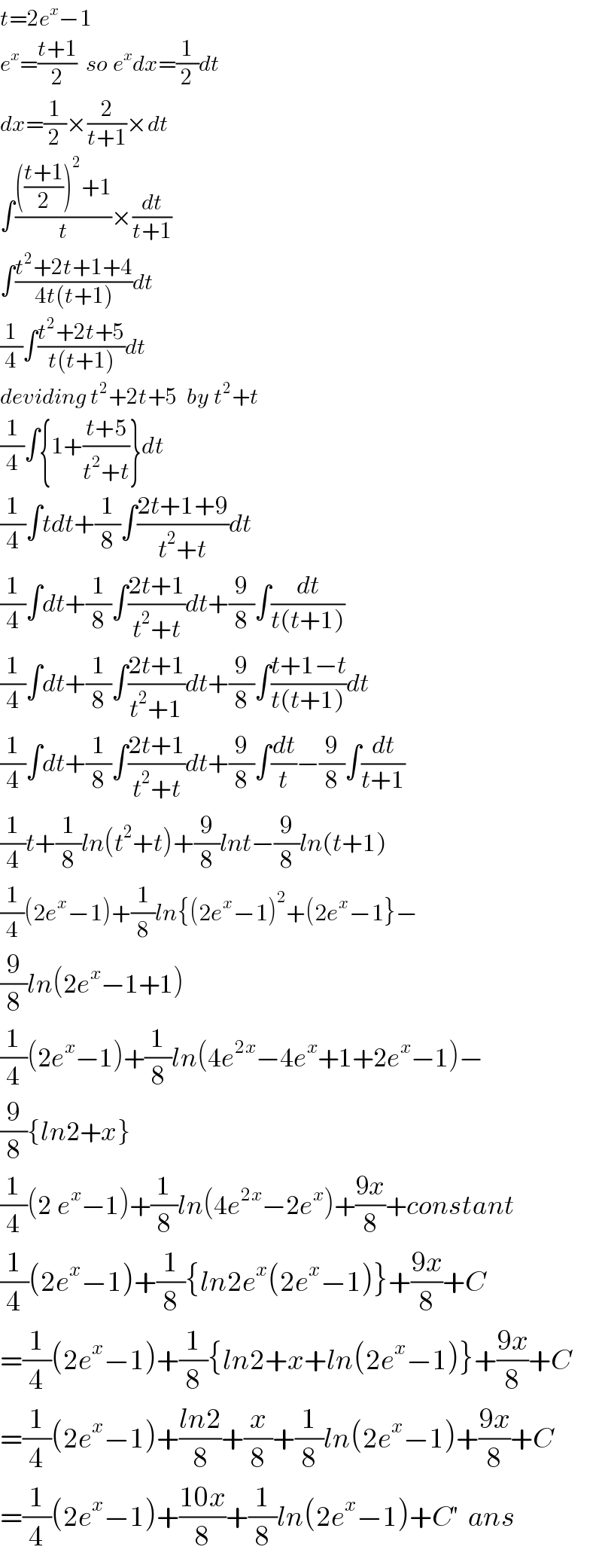 t=2e^x −1   e^x =((t+1)/2)  so e^x dx=(1/2)dt  dx=(1/2)×(2/(t+1))×dt  ∫(((((t+1)/2))^2 +1)/t)×(dt/(t+1))  ∫((t^2 +2t+1+4)/(4t(t+1)))dt  (1/4)∫((t^2 +2t+5)/(t(t+1)))dt  deviding t^2 +2t+5  by t^2 +t  (1/4)∫{1+((t+5)/(t^2 +t))}dt  (1/4)∫tdt+(1/8)∫((2t+1+9)/(t^2 +t))dt  (1/4)∫dt+(1/8)∫((2t+1)/(t^2 +t))dt+(9/8)∫(dt/(t(t+1)))  (1/4)∫dt+(1/8)∫((2t+1)/(t^2 +1))dt+(9/8)∫((t+1−t)/(t(t+1)))dt  (1/4)∫dt+(1/8)∫((2t+1)/(t^2 +t))dt+(9/8)∫(dt/t)−(9/8)∫(dt/(t+1))  (1/4)t+(1/8)ln(t^2 +t)+(9/8)lnt−(9/8)ln(t+1)  (1/4)(2e^x −1)+(1/8)ln{(2e^x −1)^2 +(2e^x −1}−  (9/8)ln(2e^x −1+1)  (1/4)(2e^x −1)+(1/8)ln(4e^(2x) −4e^x +1+2e^x −1)−  (9/8){ln2+x}  (1/4)(2^ e^x −1)+(1/8)ln(4e^(2x) −2e^x )+((9x)/8)+constant  (1/4)(2e^x −1)+(1/8){ln2e^x (2e^x −1)}+((9x)/8)+C  =(1/4)(2e^x −1)+(1/8){ln2+x+ln(2e^x −1)}+((9x)/8)+C  =(1/4)(2e^x −1)+((ln2)/8)+(x/8)+(1/8)ln(2e^x −1)+((9x)/8)+C  =(1/4)(2e^x −1)+((10x)/8)+(1/8)ln(2e^x −1)+C′  ans  
