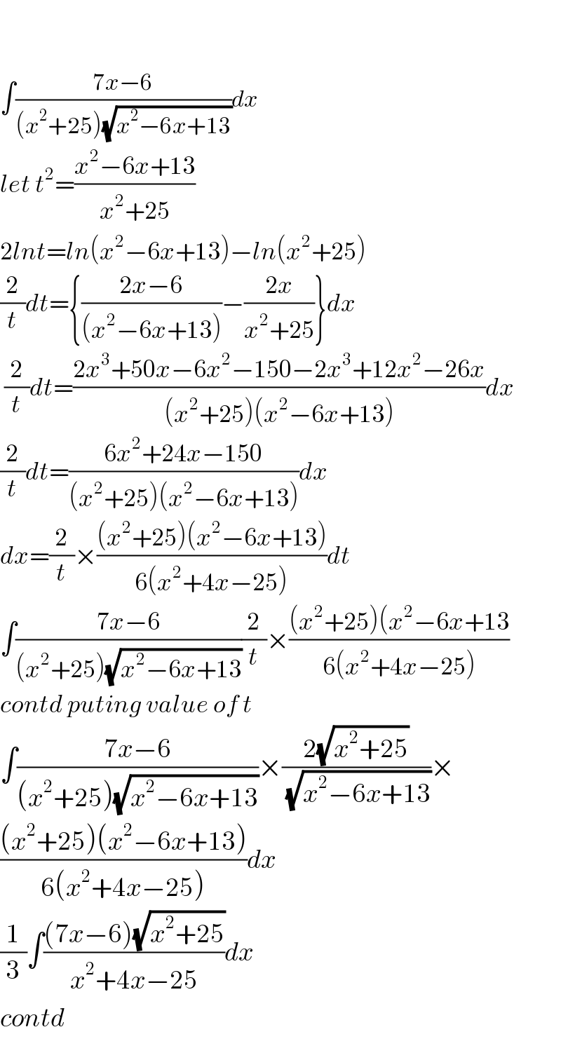     ∫((7x−6)/((x^2 +25)(√(x^2 −6x+13))))dx  let t^2 =((x^2 −6x+13)/(x^2 +25))  2lnt=ln(x^2 −6x+13)−ln(x^2 +25)  (2/t)dt={((2x−6)/((x^2 −6x+13)))−((2x)/(x^2 +25))}dx    (2/t)dt=((2x^3 +50x−6x^2 −150−2x^3 +12x^2 −26x)/((x^2 +25)(x^2 −6x+13)))dx       (2/t)dt=((6x^2 +24x−150)/((x^2 +25)(x^2 −6x+13)))dx  dx=(2/t)×(((x^2 +25)(x^2 −6x+13))/(6(x^2 +4x−25)))dt  ∫((7x−6)/((x^2 +25)(√(x^2 −6x+13))))(2/t)×(((x^2 +25)(x^2 −6x+13)/(6(x^2 +4x−25)))  contd puting value of t  ∫((7x−6)/((x^2 +25)(√(x^2 −6x+13))))×((2(√(x^2 +25)))/(√(x^2 −6x+13)))×  (((x^2 +25)(x^2 −6x+13))/(6(x^2 +4x−25)))dx  (1/3)∫(((7x−6)(√(x^2 +25)))/(x^2 +4x−25))dx  contd  