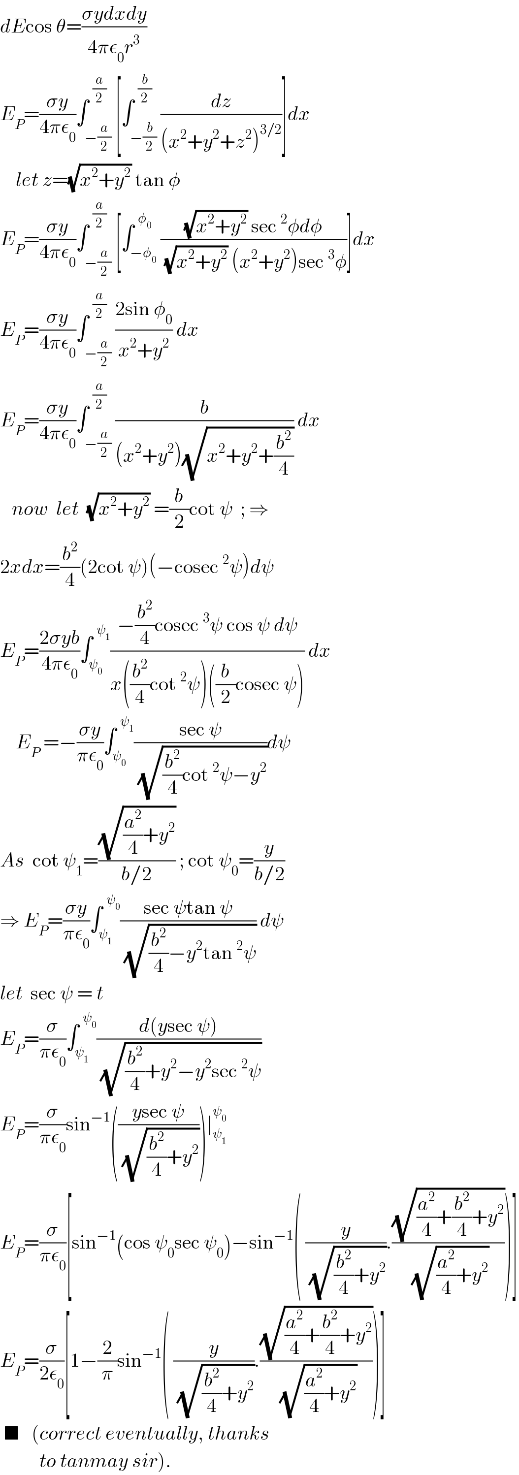 dEcos θ=((σydxdy)/(4πε_0 r^3 ))  E_P =((σy)/(4πε_0 ))∫_(−(a/2)) ^(  (a/2)) [∫_(−(b/2)) ^(  (b/2)) (dz/((x^2 +y^2 +z^2 )^(3/2) ))]dx      let z=(√(x^2 +y^2 )) tan φ  E_P =((σy)/(4πε_0 ))∫_(−(a/2)) ^(  (a/2)) [∫_(−φ_0 ) ^(  φ_0 ) (((√(x^2 +y^2 )) sec^2 φdφ)/((√(x^2 +y^2 )) (x^2 +y^2 )sec^3 φ))]dx  E_P =((σy)/(4πε_0 ))∫_(−(a/2)) ^(  (a/2)) ((2sin φ_0 )/(x^2 +y^2 )) dx  E_P =((σy)/(4πε_0 ))∫_(−(a/2)) ^(  (a/2)) (b/((x^2 +y^2 )(√(x^2 +y^2 +(b^2 /4))))) dx     now  let  (√(x^2 +y^2 )) =(b/2)cot ψ  ; ⇒  2xdx=(b^2 /4)(2cot ψ)(−cosec^2 ψ)dψ  E_P =((2σyb)/(4πε_0 ))∫_ψ_0  ^(  ψ_1 ) ((−(b^2 /4)cosec^3 ψ cos ψ dψ)/(x((b^2 /4)cot^2 ψ)((b/2)cosec ψ))) dx      E_P  =−((σy)/(πε_0 ))∫_ψ_0  ^(  ψ_1 ) ((sec ψ)/(√((b^2 /4)cot^2 ψ−y^2 )))dψ  As  cot ψ_1 =((√((a^2 /4)+y^2 ))/(b/2)) ; cot ψ_0 =(y/(b/2))  ⇒ E_P =((σy)/(πε_0 ))∫_ψ_1  ^(  ψ_0 ) ((sec ψtan ψ)/(√((b^2 /4)−y^2 tan^2 ψ))) dψ  let  sec ψ = t  E_P =(σ/(πε_0 ))∫_ψ_1  ^(  ψ_0 ) ((d(ysec ψ))/(√((b^2 /4)+y^2 −y^2 sec^2 ψ)))  E_P =(σ/(πε_0 ))sin^(−1) (((ysec ψ)/(√((b^2 /4)+y^2 ))))∣_ψ_1  ^ψ_0    E_P =(σ/(πε_0 ))[sin^(−1) (cos ψ_0 sec ψ_0 )−sin^(−1) ( (y/(√((b^2 /4)+y^2 ))).((√((a^2 /4)+(b^2 /4)+y^2 ))/(√((a^2 /4)+y^2 ))))]  E_P =(σ/(2ε_0 ))[1−(2/π)sin^(−1) ( (y/(√((b^2 /4)+y^2 ))).((√((a^2 /4)+(b^2 /4)+y^2 ))/(√((a^2 /4)+y^2 ))))]   ■   (correct eventually, thanks            to tanmay sir).  