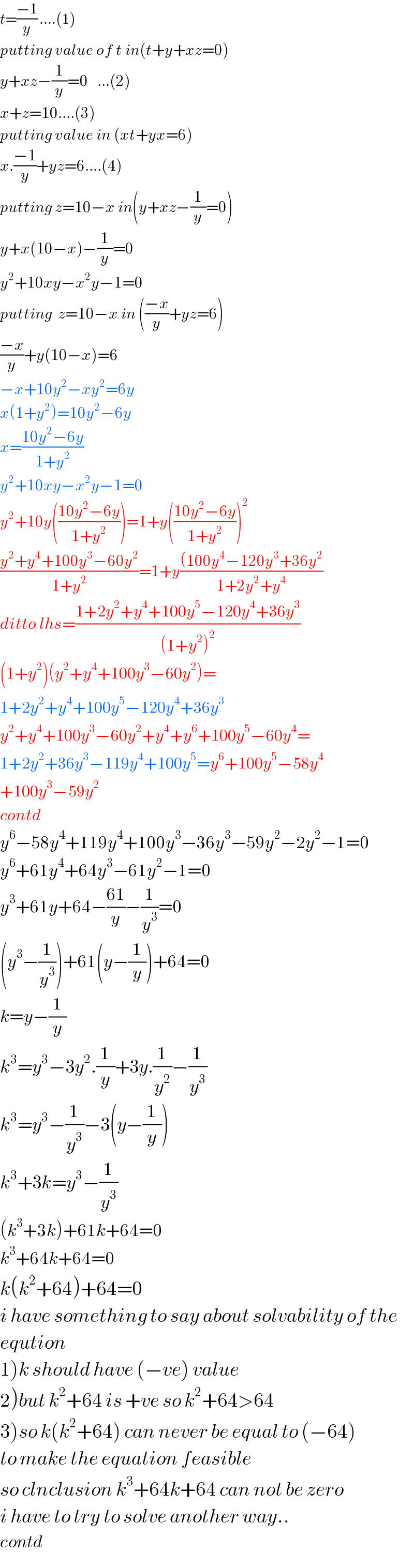 t=((−1)/y) ....(1)  putting value of t in(t+y+xz=0)  y+xz−(1/y)=0   ...(2)  x+z=10....(3)  putting value in (xt+yx=6)  x.((−1)/y)+yz=6....(4)  putting z=10−x in(y+xz−(1/y)=0)  y+x(10−x)−(1/y)=0  y^2 +10xy−x^2 y−1=0  putting  z=10−x in (((−x)/y)+yz=6)  ((−x)/y)+y(10−x)=6  −x+10y^2 −xy^2 =6y  x(1+y^2 )=10y^2 −6y  x=((10y^2 −6y)/(1+y^2 ))  y^2 +10xy−x^2 y−1=0  y^2 +10y(((10y^2 −6y)/(1+y^2 )))=1+y(((10y^2 −6y)/(1+y^2 )))^2   ((y^2 +y^4 +100y^3 −60y^2 )/(1+y^2 ))=1+y(((100y^4 −120y^3 +36y^2 )/(1+2y^2 +y^4 ))  ditto lhs=((1+2y^2 +y^4 +100y^5 −120y^4 +36y^3 )/((1+y^2 )^2 ))  (1+y_ ^2 )(y^2 +y^4 +100y^3 −60y^2 )=  1+2y^2 +y^4 +100y^5 −120y^4 +36y^3   y^2 +y^4 +100y^3 −60y^2 +y^4 +y^6 +100y^5 −60y^4 =  1+2y^2 +36y^3 −119y^4 +100y^5 =y^6 +100y^5 −58y^4   +100y^3 −59y^2   contd  y^6 −58y^4 +119y^4 +100y^3 −36y^3 −59y^2 −2y^2 −1=0  y^6 +61y^4 +64y^3 −61y^2 −1=0  y^3 +61y+64−((61)/y)−(1/y^3 )=0  (y^3 −(1/y^3 ))+61(y−(1/y))+64=0  k=y−(1/y)    k^3 =y^3 −3y^2 .(1/y)+3y.(1/y^2 )−(1/y^3 )  k^3 =y^3 −(1/y^3 )−3(y−(1/y))  k^3 +3k=y^3 −(1/y^3 )  (k^3 +3k)+61k+64=0  k^3 +64k+64=0  k(k^2 +64)+64=0  i have something to say about solvability of the  eqution  1)k should have (−ve) value  2)but k^2 +64 is +ve so k^2 +64>64  3)so k(k^2 +64) can never be equal to (−64)  to make the equation feasible  so clnclusion k^3 +64k+64 can not be zero  i have to try to solve another way..  contd  