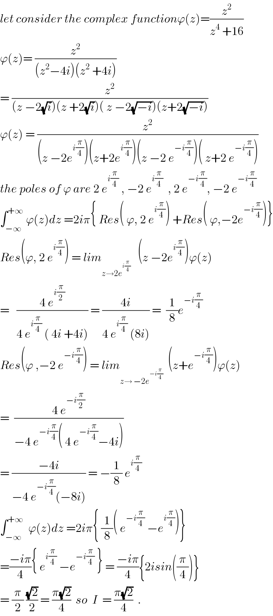 let consider the complex functionϕ(z)=(z^2 /(z^4  +16))  ϕ(z)= (z^2 /((z^2 −4i)(z^2  +4i)))   = (z^2 /((z −2(√i))(z +2(√i))( z −2(√(−i)))(z+2(√(−i)))))  ϕ(z) = (z^2 /((z −2e^(i(π/4)) )(z+2e^(i(π/4)) )(z −2 e^(−i(π/4)) )( z+2 e^(−i(π/4)) )))  the poles of ϕ are 2 e^(i(π/4))  , −2 e^(i(π/4))   , 2 e^(−i(π/4)) , −2 e^(−i(π/4))   ∫_(−∞) ^(+∞)  ϕ(z)dz =2iπ{ Res( ϕ, 2 e^(i(π/4)) ) +Res( ϕ,−2e^(−i(π/4)) )}  Res(ϕ, 2 e^(i(π/4)) ) = lim_(z→2e^(i(π/4)) )    (z −2e^(i(π/4)) )ϕ(z)  =   ((4 e^(i(π/2)) )/(4 e^(i(π/4))  ( 4i +4i))) = ((4i)/(4 e^(i(π/4))  (8i))) =  (1/8)e^(−i(π/4))   Res(ϕ ,−2 e^(−i(π/4)) ) = lim_(z→ −2e^(−i(π/4)) )   (z+e^(−i(π/4)) )ϕ(z)  =  ((4 e^(−i(π/2)) )/(−4 e^(−i(π/4)) ( 4 e^(−i(π/4)) −4i)))  = ((−4i)/(−4 e^(−i(π/4)) (−8i))) = −(1/8) e^(i(π/4))   ∫_(−∞) ^(+∞)   ϕ(z)dz =2iπ{ (1/8)( e^(−i(π/4))  −e^(i(π/4)) )}  =((−iπ)/4){ e^(i(π/4))  −e^(−i(π/4))  } = ((−iπ)/4){2isin((π/4))}  = (π/2) ((√2)/2) = ((π(√2))/4)  so  I  = ((π(√2))/4)  .  