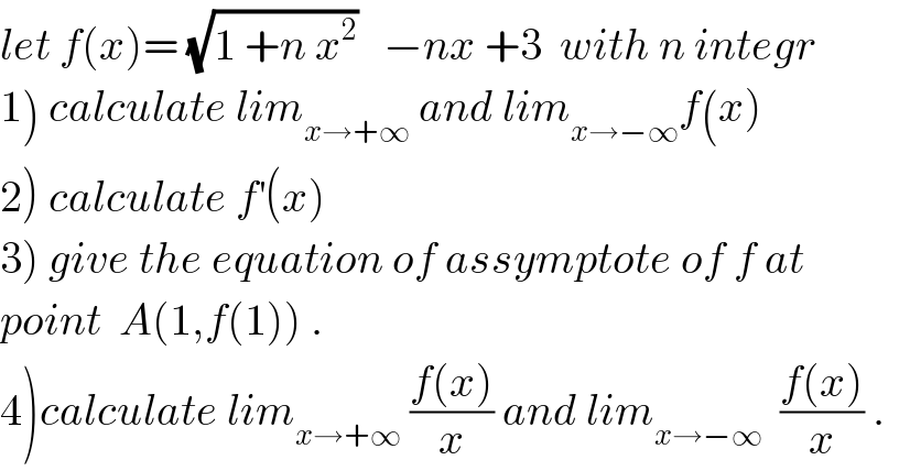 let f(x)= (√(1 +n x^2 ))   −nx +3  with n integr  1) calculate lim_(x→+∞)  and lim_(x→−∞) f(x)  2) calculate f^′ (x)  3) give the equation of assymptote of f at  point  A(1,f(1)) .  4)calculate lim_(x→+∞)  ((f(x))/x) and lim_(x→−∞)   ((f(x))/x) .  