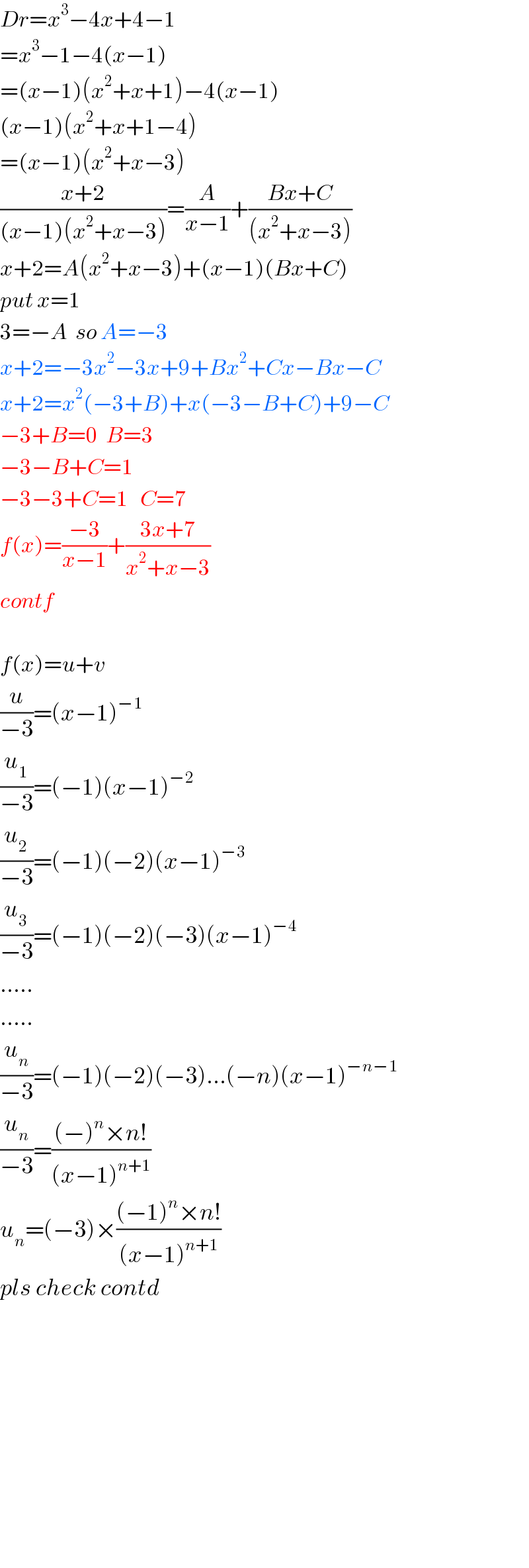 Dr=x^3 −4x+4−1  =x^3 −1−4(x−1)  =(x−1)(x^2 +x+1)−4(x−1)  (x−1)(x^2 +x+1−4)  =(x−1)(x^2 +x−3)  ((x+2)/((x−1)(x^2 +x−3)))=(A/(x−1))+((Bx+C)/((x^2 +x−3)))  x+2=A(x^2 +x−3)+(x−1)(Bx+C)  put x=1  3=−A  so A=−3  x+2=−3x^2 −3x+9+Bx^2 +Cx−Bx−C  x+2=x^2 (−3+B)+x(−3−B+C)+9−C  −3+B=0  B=3  −3−B+C=1  −3−3+C=1   C=7  f(x)=((−3)/(x−1))+((3x+7)/(x^2 +x−3))  contf    f(x)=u+v  (u/(−3))=(x−1)^(−1)   (u_1 /(−3))=(−1)(x−1)^(−2)   (u_2 /(−3))=(−1)(−2)(x−1)^(−3)   (u_3 /(−3))=(−1)(−2)(−3)(x−1)^(−4)   .....  .....  (u_n /(−3))=(−1)(−2)(−3)...(−n)(x−1)^(−n−1)   (u_n /(−3))=(((−)^n ×n!)/((x−1)^(n+1) ))  u_n =(−3)×(((−1)^n ×n!)/((x−1)^(n+1) ))   pls check contd                
