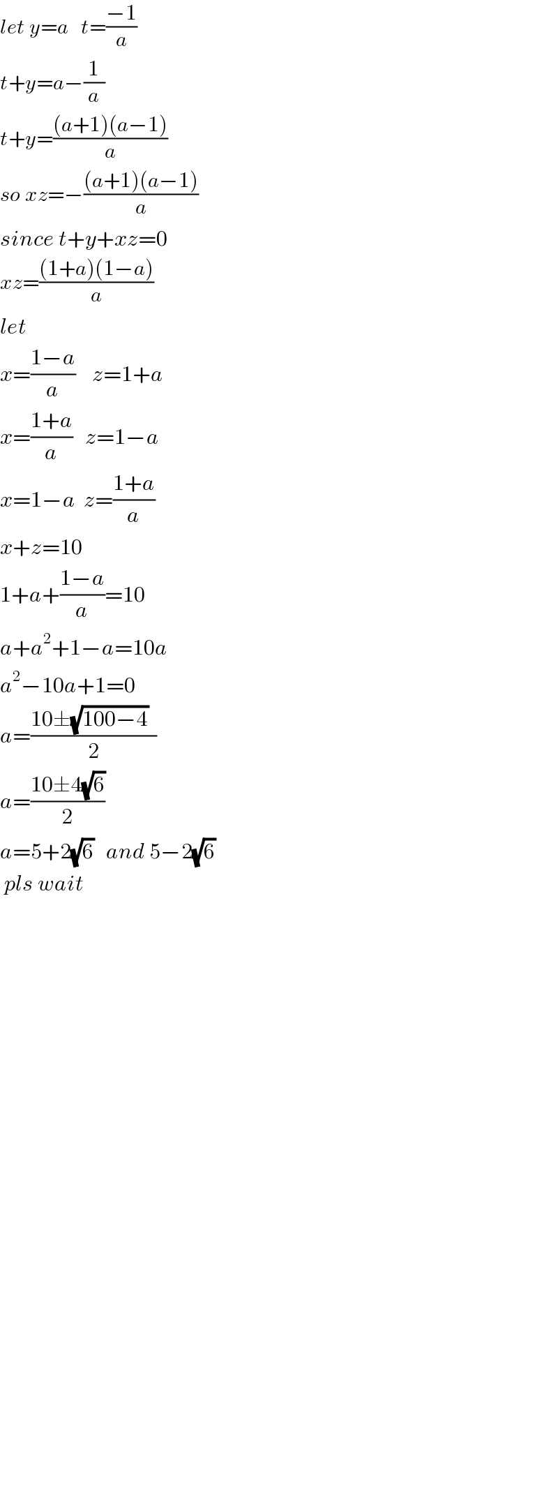 let y=a   t=((−1)/a)  t+y=a−(1/a)  t+y=(((a+1)(a−1))/a)  so xz=−(((a+1)(a−1))/a)  since t+y+xz=0  xz=(((1+a)(1−a))/a)  let  x=((1−a)/a)    z=1+a  x=((1+a)/a)   z=1−a  x=1−a  z=((1+a)/a)  x+z=10  1+a+((1−a)/a)=10  a+a^2 +1−a=10a  a^2 −10a+1=0  a=((10±(√(100−4))  )/2)  a=((10±4(√6))/2)  a=5+2(√6)   and 5−2(√6)     pls wait                                       