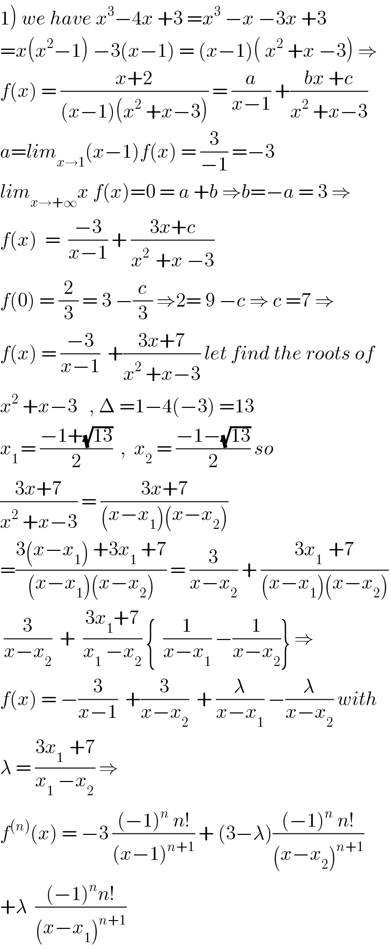 1) we have x^3 −4x +3 =x^3  −x −3x +3  =x(x^2 −1) −3(x−1) = (x−1)( x^2  +x −3) ⇒  f(x) = ((x+2)/((x−1)(x^2  +x−3))) = (a/(x−1)) +((bx +c)/(x^2  +x−3))  a=lim_(x→1) (x−1)f(x) = (3/(−1)) =−3  lim_(x→+∞) x f(x)=0 = a +b ⇒b=−a = 3 ⇒  f(x)  =  ((−3)/(x−1)) + ((3x+c)/(x^(2 )  +x −3))  f(0) = (2/3) = 3 −(c/3) ⇒2= 9 −c ⇒ c =7 ⇒  f(x) = ((−3)/(x−1))  +((3x+7)/(x^2  +x−3)) let find the roots of  x^2  +x−3   , Δ =1−4(−3) =13  x_(1 ) = ((−1+(√(13)))/2)  ,  x_2  = ((−1−(√(13)))/2) so  ((3x+7)/(x^2  +x−3)) = ((3x+7)/((x−x_1 )(x−x_2 )))  =((3(x−x_1 ) +3x_1  +7)/((x−x_1 )(x−x_2 ))) = (3/(x−x_2 )) + ((3x_(1 )  +7)/((x−x_1 )(x−x_2 )))   (3/(x−x_2 ))  +  ((3x_1 +7)/(x_1  −x_2 )) {  (1/(x−x_1 )) −(1/(x−x_2 ))} ⇒  f(x) = −(3/(x−1))  +(3/(x−x_2 ))  + (λ/(x−x_1 )) −(λ/(x−x_2 )) with  λ = ((3x_(1 )  +7)/(x_1  −x_2 )) ⇒   f^((n)) (x) = −3 (((−1)^n  n!)/((x−1)^(n+1) )) + (3−λ)(((−1)^n  n!)/((x−x_2 )^(n+1) ))  +λ  (((−1)^n n!)/((x−x_1 )^(n+1) ))  
