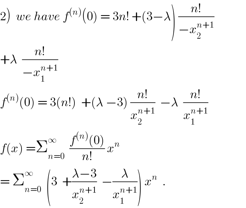 2)  we have f^((n)) (0) = 3n! +(3−λ) ((n!)/(−x_2 ^(n+1) ))  +λ  ((n!)/(−x_1 ^(n+1) ))  f^((n)) (0) = 3(n!)  +(λ −3) ((n!)/x_2 ^(n+1) )  −λ  ((n!)/x_1 ^(n+1) )  f(x) =Σ_(n=0) ^∞   ((f^((n)) (0))/(n!)) x^n   = Σ_(n=0) ^∞   (3  +((λ−3)/x_2 ^(n+1) )  −(λ/x_1 ^(n+1) )) x^n   .  