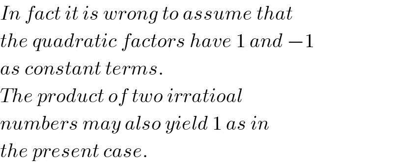In fact it is wrong to assume that  the quadratic factors have 1 and −1  as constant terms.  The product of two irratioal  numbers may also yield 1 as in  the present case.  