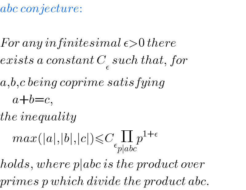 abc conjecture:    For any infinitesimal ε>0 there  exists a constant C_ε  such that, for  a,b,c being coprime satisfying       a+b=c,  the inequality       max(∣a∣,∣b∣,∣c∣)≤C_ε Π_(p∣abc) p^(1+ε)   holds, where p∣abc is the product over  primes p which divide the product abc.  