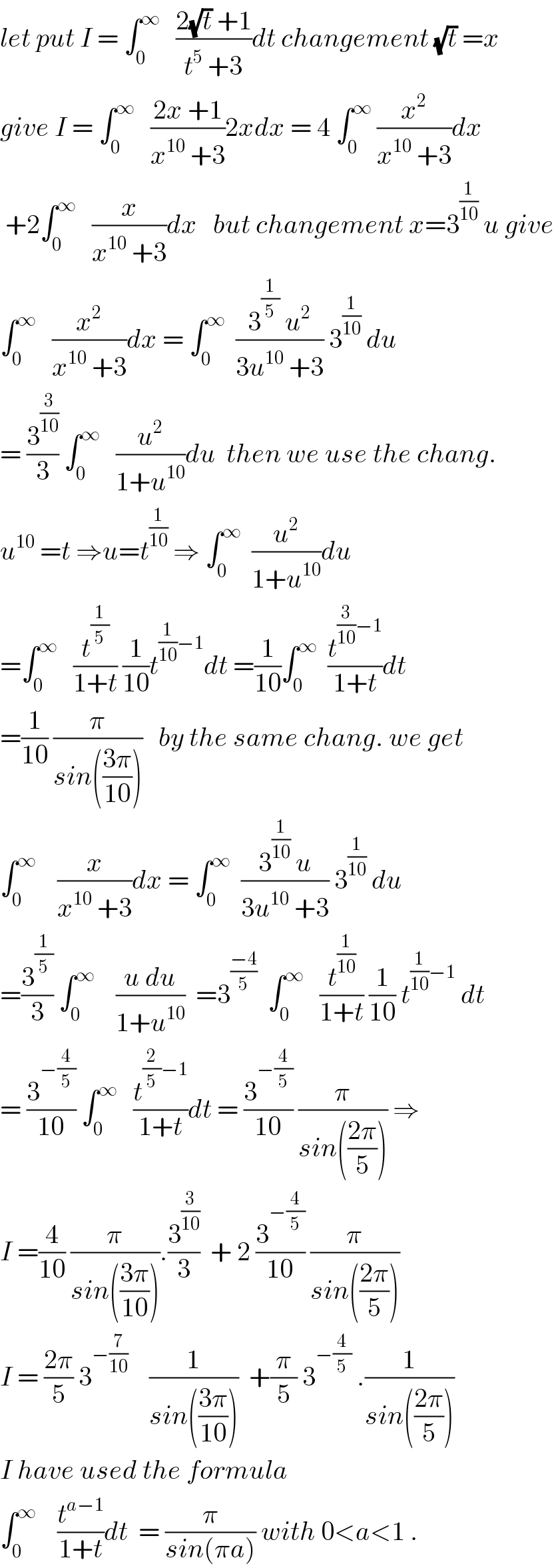 let put I = ∫_0 ^∞    ((2(√t) +1)/(t^5  +3))dt changement (√t) =x  give I = ∫_0 ^∞    ((2x +1)/(x^(10)  +3))2xdx = 4 ∫_0 ^∞  (x^2 /(x^(10)  +3))dx   +2∫_0 ^∞    (x/(x^(10)  +3))dx   but changement x=3^(1/(10))  u give  ∫_0 ^∞    (x^2 /(x^(10)  +3))dx = ∫_0 ^∞   ((3^(1/5)  u^2 )/(3u^(10)  +3)) 3^(1/(10))  du  = (3^(3/(10)) /3) ∫_0 ^∞    (u^2 /(1+u^(10) ))du  then we use the chang.   u^(10)  =t ⇒u=t^(1/(10))  ⇒ ∫_0 ^∞   (u^2 /(1+u^(10) ))du   =∫_0 ^∞    (t^(1/5) /(1+t)) (1/(10))t^((1/(10))−1) dt =(1/(10))∫_0 ^∞   (t^((3/(10))−1) /(1+t))dt  =(1/(10)) (π/(sin(((3π)/(10)))))   by the same chang. we get  ∫_0 ^∞     (x/(x^(10)  +3))dx = ∫_0 ^∞   ((3^(1/(10))  u)/(3u^(10)  +3)) 3^(1/(10))  du  =(3^(1/5) /3) ∫_0 ^∞     ((u du)/(1+u^(10) ))  =3^((−4)/5)   ∫_0 ^∞    (t^(1/(10)) /(1+t)) (1/(10)) t^((1/(10))−1)  dt  = (3^(−(4/5)) /(10)) ∫_0 ^∞    (t^((2/5)−1) /(1+t))dt = (3^(−(4/5)) /(10)) (π/(sin(((2π)/5)))) ⇒  I =(4/(10)) (π/(sin(((3π)/(10))))).(3^(3/(10)) /3)  + 2 (3^(−(4/5)) /(10)) (π/(sin(((2π)/5))))  I = ((2π)/5) 3^(−(7/(10)))     (1/(sin(((3π)/(10)))))  +(π/5) 3^(−(4/5))  .(1/(sin(((2π)/5))))  I have used the formula   ∫_0 ^∞     (t^(a−1) /(1+t))dt  = (π/(sin(πa))) with 0<a<1 .  