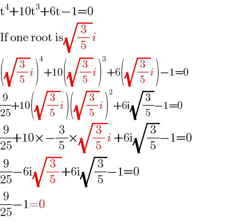 t^4 +10t^3 +6t−1=0  If one root is(√((3/5) ))i   ((√((3/5) ))i )^4 +10((√((3/5) ))i )^3 +6((√((3/5) ))i )−1=0  (9/(25))+10((√((3/5) ))i )((√((3/5) ))i )^2 +6i(√(3/5))−1=0  (9/(25))+10×−(3/5)×(√((3/5) ))i +6i(√(3/5))−1=0  (9/(25))−6i(√((3/5) ))+6i(√(3/5))−1=0  (9/(25))−1≠0  