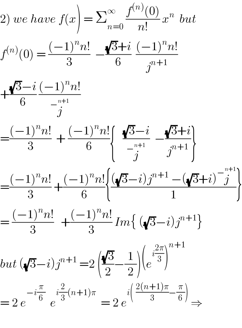 2) we have f(x) = Σ_(n=0) ^∞  ((f^((n)) (0))/(n!)) x^n   but   f^((n)) (0) = (((−1)^n n!)/3)  −(((√3)+i)/6)  (((−1)^n n!)/j^(n+1) )  +(((√3)−i)/6) (((−1)^n n!)/j^−^(n+1)  )  =(((−1)^n n!)/3)  + (((−1)^n n!)/6){   (((√3)−i)/j^−^(n+1)  )  −(((√3)+i)/j^(n+1) )}  =(((−1)^n n!)/3) +(((−1)^n n!)/6){((((√3)−i)j^(n+1)  −((√3)+i)j^−^(n+1)  )/1)}  = (((−1)^n n!)/3)   +(((−1)^n n!)/3) Im{ ((√3)−i)j^(n+1) }  but ((√3)−i)j^(n+1)  =2 (((√3)/2)−(1/2))(e^(i((2π)/3)) )^(n+1)   = 2 e^(−i(π/6))   e^(i(2/3)(n+1)π)   = 2 e^(i(  ((2(n+1)π)/3)−(π/6)))  ⇒    