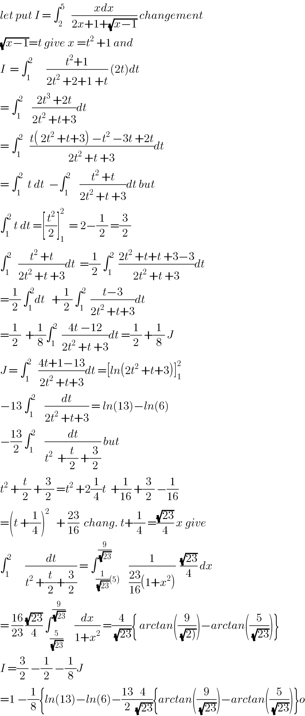 let put I = ∫_2 ^5    ((xdx)/(2x+1+(√(x−1)))) changement  (√(x−1))=t give x =t^2  +1 and   I  = ∫_1 ^2       ((t^2 +1)/(2t^2  +2+1 +t)) (2t)dt  = ∫_1 ^2     ((2t^3  +2t)/(2t^2  +t+3))dt   = ∫_1 ^2    ((t( 2t^2  +t+3) −t^2  −3t +2t)/(2t^2  +t +3))dt  = ∫_1 ^2   t dt  −∫_1 ^2     ((t^2  +t)/(2t^2  +t +3))dt but  ∫_1 ^2  t dt =[(t^2 /2)]_1 ^2   = 2−(1/2) =(3/2)  ∫_1 ^2    ((t^2  +t)/(2t^2  +t +3))dt  =(1/2) ∫_1 ^2   ((2t^2  +t+t +3−3)/(2t^2  +t +3))dt  =(1/2) ∫_1 ^2 dt   +(1/2) ∫_1 ^2   ((t−3)/(2t^2  +t+3))dt  =(1/2)  +(1/8)∫_1 ^2   ((4t −12)/(2t^2  +t +3))dt =(1/2) +(1/8) J  J = ∫_1 ^2    ((4t+1−13)/(2t^2  +t+3))dt =[ln(2t^2  +t+3)]_1 ^2   −13 ∫_1 ^2     (dt/(2t^2  +t+3)) = ln(13)−ln(6)  −((13)/2) ∫_1 ^2     (dt/(t^2   +(t/2) +(3/2))) but  t^2  +(t/2) +(3/2) =t^2  +2(1/4)t  +(1/(16)) +(3/2) −(1/(16))  =(t +(1/4))^2    + ((23)/(16))  chang. t+(1/4) =((√(23))/4) x give  ∫_1 ^2       (dt/(t^2  +(t/2)+(3/2))) = ∫_((1/(√(23)))(5)) ^(9/(√(23)))    (1/(((23)/(16))(1+x^2 )))  ((√(23))/4) dx  = ((16)/(23)) ((√(23))/4) ∫_(5/(√(23))) ^(9/(√(23)))     (dx/(1+x^2 )) =(4/(√(23))){ arctan((9/(√(2)))))−arctan((5/(√(23))))}  I =(3/2) −(1/2) −(1/8)J  =1 −(1/8){ln(13)−ln(6)−((13)/2)(4/(√(23))){arctan((9/(√(23))))−arctan((5/(√(23))))}o  
