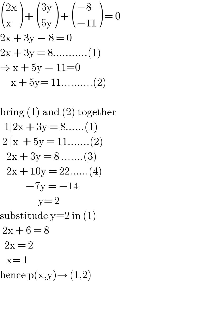  (((2x)),(x) ) +  (((3y)),((5y)) ) +  (((−8)),((−11)) ) = 0  2x + 3y − 8 = 0  2x + 3y = 8...........(1)  ⇒ x + 5y − 11=0       x + 5y= 11..........(2)    bring (1) and (2) together     1∣2x + 3y = 8......(1)   2 ∣x  + 5y = 11.......(2)     2x + 3y = 8 .......(3)     2x + 10y = 22......(4)              −7y = −14                    y= 2  substitude y=2 in (1)    2x + 6 = 8    2x = 2      x= 1  hence p(x,y)→ (1,2)      