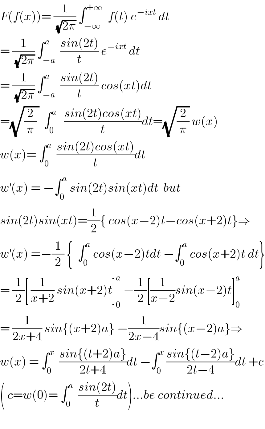 F(f(x))= (1/(√(2π))) ∫_(−∞) ^(+∞)   f(t) e^(−ixt)  dt   = (1/(√(2π))) ∫_(−a) ^a  ((sin(2t))/t) e^(−ixt)  dt  = (1/(√(2π))) ∫_(−a) ^a  ((sin(2t))/t) cos(xt)dt  =(√((2/π) ))  ∫_0 ^a    ((sin(2t)cos(xt))/t)dt=(√(2/π)) w(x)  w(x)= ∫_0 ^a   ((sin(2t)cos(xt))/t)dt  w^′ (x) = −∫_0 ^a  sin(2t)sin(xt)dt  but  sin(2t)sin(xt)=(1/2){ cos(x−2)t−cos(x+2)t}⇒  w^′ (x) =−(1/2) {  ∫_0 ^a  cos(x−2)tdt −∫_0 ^a  cos(x+2)t dt}  = (1/2)[ (1/(x+2)) sin(x+2)t]_0 ^a  −(1/2)[(1/(x−2))sin(x−2)t]_0 ^a   = (1/(2x+4)) sin{(x+2)a} −(1/(2x−4))sin{(x−2)a}⇒  w(x) = ∫_0 ^x   ((sin{(t+2)a})/(2t+4))dt −∫_0 ^x  ((sin{(t−2)a})/(2t−4))dt +c  ( c=w(0)= ∫_0 ^a   ((sin(2t))/t)dt)...be continued...    