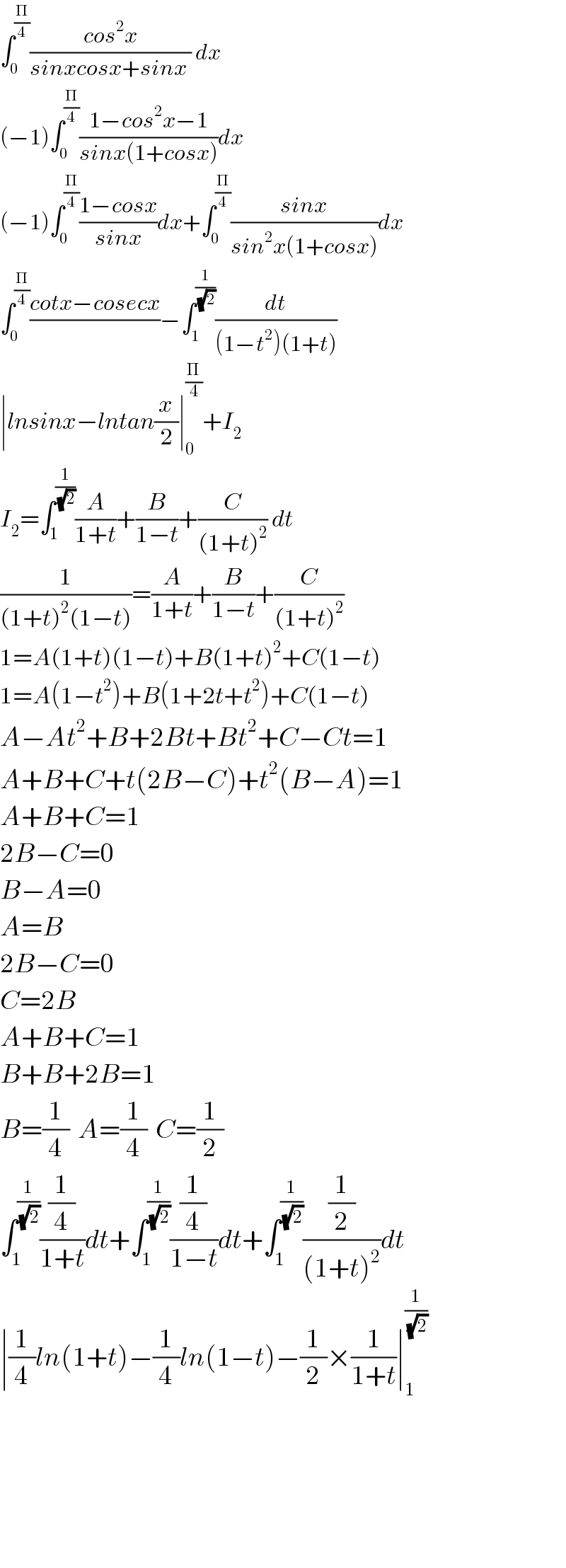 ∫_0 ^(Π/4) ((cos^2 x)/(sinxcosx+sinx )) dx  (−1)∫_0 ^(Π/4) ((1−cos^2 x−1)/(sinx(1+cosx)))dx  (−1)∫_0 ^(Π/4) ((1−cosx)/(sinx))dx+∫_0 ^(Π/4) ((sinx)/(sin^2 x(1+cosx)))dx  ∫_0 ^(Π/4) ((cotx−cosecx)/)−∫_1 ^(1/(√2)) (dt/((1−t^2 )(1+t)))  ∣lnsinx−lntan(x/2)∣_0 ^(Π/4) +I_2   I_2 =∫_1 ^(1/(√2)) (A/(1+t))+(B/(1−t))+(C/((1+t)^2 )) dt  (1/((1+t)^2 (1−t)))=(A/(1+t))+(B/(1−t))+(C/((1+t)^2 ))  1=A(1+t)(1−t)+B(1+t)^2 +C(1−t)  1=A(1−t^2 )+B(1+2t+t^2 )+C(1−t)  A−At^2 +B+2Bt+Bt^2 +C−Ct=1  A+B+C+t(2B−C)+t^2 (B−A)=1  A+B+C=1  2B−C=0  B−A=0  A=B  2B−C=0  C=2B  A+B+C=1  B+B+2B=1  B=(1/4)  A=(1/4)  C=(1/2)  ∫_1 ^(1/(√2)) ((1/4)/(1+t))dt+∫_1 ^(1/(√2)) ((1/4)/(1−t))dt+∫_1 ^(1/(√2)) ((1/2)/((1+t)^2 ))dt  ∣(1/4)ln(1+t)−(1/4)ln(1−t)−(1/2)×(1/(1+t))∣_1 ^(1/(√2))           