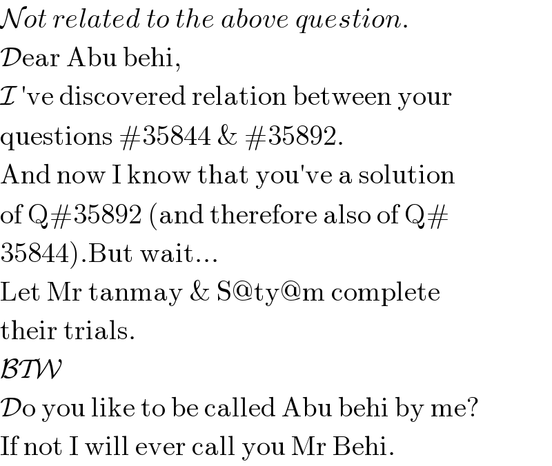 Not related to the above question.  Dear Abu behi,  I ′ve discovered relation between your  questions #35844 & #35892.  And now I know that you′ve a solution  of Q#35892 (and therefore also of Q#  35844).But wait...  Let Mr tanmay & S@ty@m complete  their trials.  BTW  Do you like to be called Abu behi by me?  If not I will ever call you Mr Behi.  