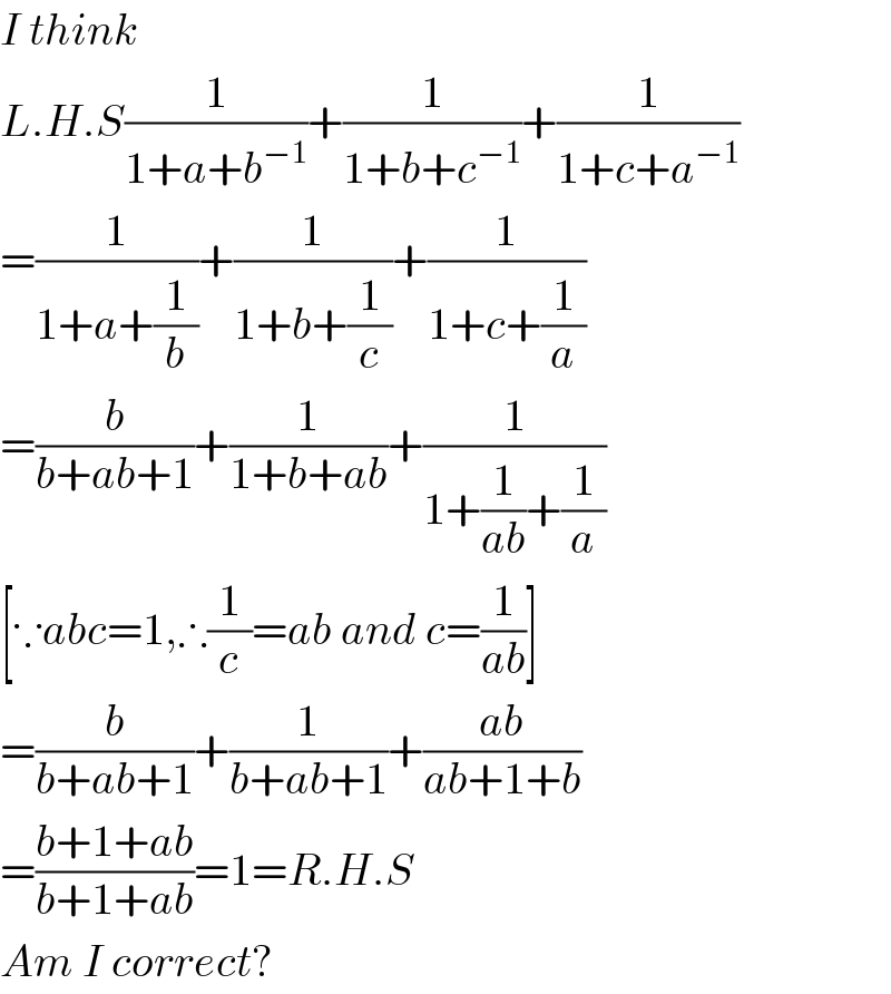 I think   L.H.S(1/(1+a+b^(−1) ))+(1/(1+b+c^(−1) ))+(1/(1+c+a^(−1) ))  =(1/(1+a+(1/b)))+(1/(1+b+(1/c)))+(1/(1+c+(1/a)))  =(b/(b+ab+1))+(1/(1+b+ab))+(1/(1+(1/(ab))+(1/a)))  [∵abc=1,∴(1/c)=ab and c=(1/(ab))]  =(b/(b+ab+1))+(1/(b+ab+1))+((ab)/(ab+1+b))  =((b+1+ab)/(b+1+ab))=1=R.H.S  Am I correct?  