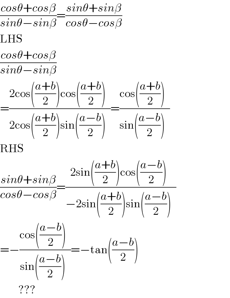 ((cosθ+cosβ)/(sinθ−sinβ))=((sinθ+sinβ)/(cosθ−cosβ))  LHS  ((cosθ+cosβ)/(sinθ−sinβ))  =((2cos(((a+b)/2))cos(((a+b)/2))  )/(2cos(((a+b)/2))sin(((a−b)/2))  ))=((cos(((a+b)/2))  )/(sin(((a−b)/2))  ))  RHS  ((sinθ+sinβ)/(cosθ−cosβ))=((2sin(((a+b)/2))cos(((a−b)/2))  )/(−2sin(((a+b)/2))sin(((a−b)/2))  ))  =−((cos(((a−b)/2))  )/(sin(((a−b)/2))  ))=−tan(((a−b)/2))           ???  