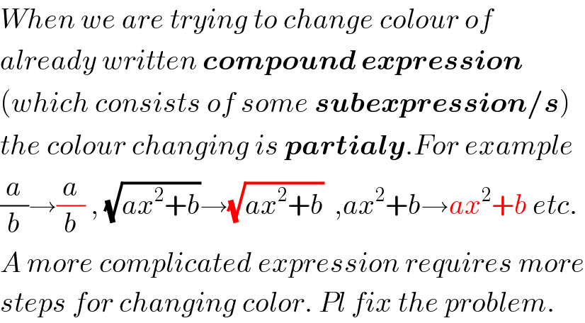 When we are trying to change colour of  already written compound expression  (which consists of some subexpression/s)  the colour changing is partialy.For example  (a/b)→(a/b) , (√(ax^2 +b))→(√(ax^2 +b))  ,ax^2 +b→ax^2 +b etc.  A more complicated expression requires more  steps for changing color. Pl fix the problem.  