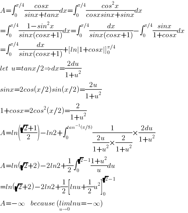 A=∫_0 ^(π/4) ((cosx)/(sinx+tanx))dx=∫_0 ^(π/4) ((cos^2 x)/(cosxsinx+sinx))dx  =∫_0 ^(π/4) ((1−sin^2 x)/(sinx(cosx+1)))dx=∫_0 ^(π/4) (dx/(sinx(cosx+1)))−∫_0 ^(π/4) ((sinx)/(1+cosx))dx  =∫_0 ^(π/4) (dx/(sinx(cosx+1)))+[ln∣1+cosx∣]_0 ^(π/4)   let  u=tanx/2⇒dx=((2du)/(1+u^2 ))  sinx=2cos(x/2)sin(x/2)=((2u)/(1+u^2 ))  1+cosx=2cos^2 (x/2)=(2/(1+u^2 ))  A=ln((((√2)+1)/2))−ln2+∫_0 ^(tan^(−1) (π/8)) (1/(((2u)/(1+u^2 ))×(2/(1+u^2 ))))×((2du)/(1+u^2 ))  A=ln((√2)+2)−2ln2+(1/2)∫_0 ^((√2)−1) ((1+u^2 )/u)du  =ln((√2)+2)−2ln2+(1/2)[lnu+(1/2)u^2 ]_0 ^((√2)−1)   A=−∞    because (lim_(u→0) lnu=−∞)  
