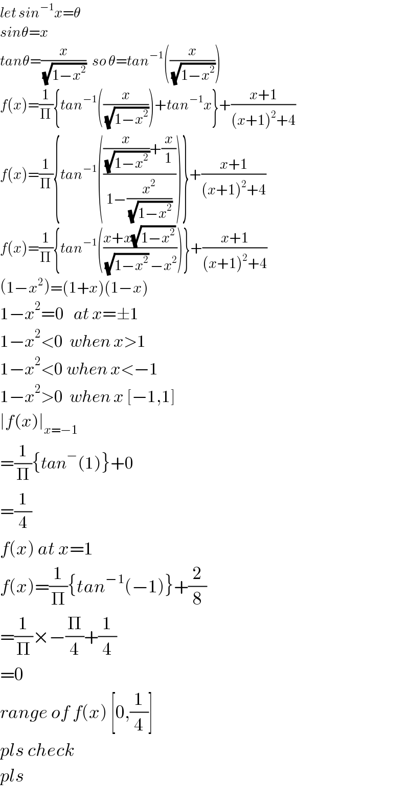 let sin^(−1) x=θ  sinθ=x  tanθ=(x/(√(1−x^2 )))   so θ=tan^(−1) ((x/(√(1−x^2 ))))  f(x)=(1/Π){tan^(−1) ((x/(√(1−x^2 ))))+tan^(−1) x}+((x+1)/((x+1)^2 +4))  f(x)=(1/Π){tan^(−1) ((((x/(√(1−x^(2 ) )))+(x/1))/(1−(x^2 /(√(1−x^2 ))))))}+((x+1)/((x+1)^2 +4))  f(x)=(1/Π){tan^(−1) (((x+x(√(1−x^2 )) )/((√(1−x^2 )) −x^2 )))}+((x+1)/((x+1)^2 +4))  (1−x^2 )=(1+x)(1−x)  1−x^2 =0   at x=±1  1−x^2 <0  when x>1  1−x^2 <0 when x<−1  1−x^2 >0  when x [−1,1]  ∣f(x)∣_(x=−1)   =(1/Π){tan^− (1)}+0  =(1/4)  f(x) at x=1  f(x)=(1/Π){tan^(−1) (−1)}+(2/8)  =(1/Π)×−(Π/4)+(1/4)  =0  range of f(x) [0,(1/4)]  pls check  pls  