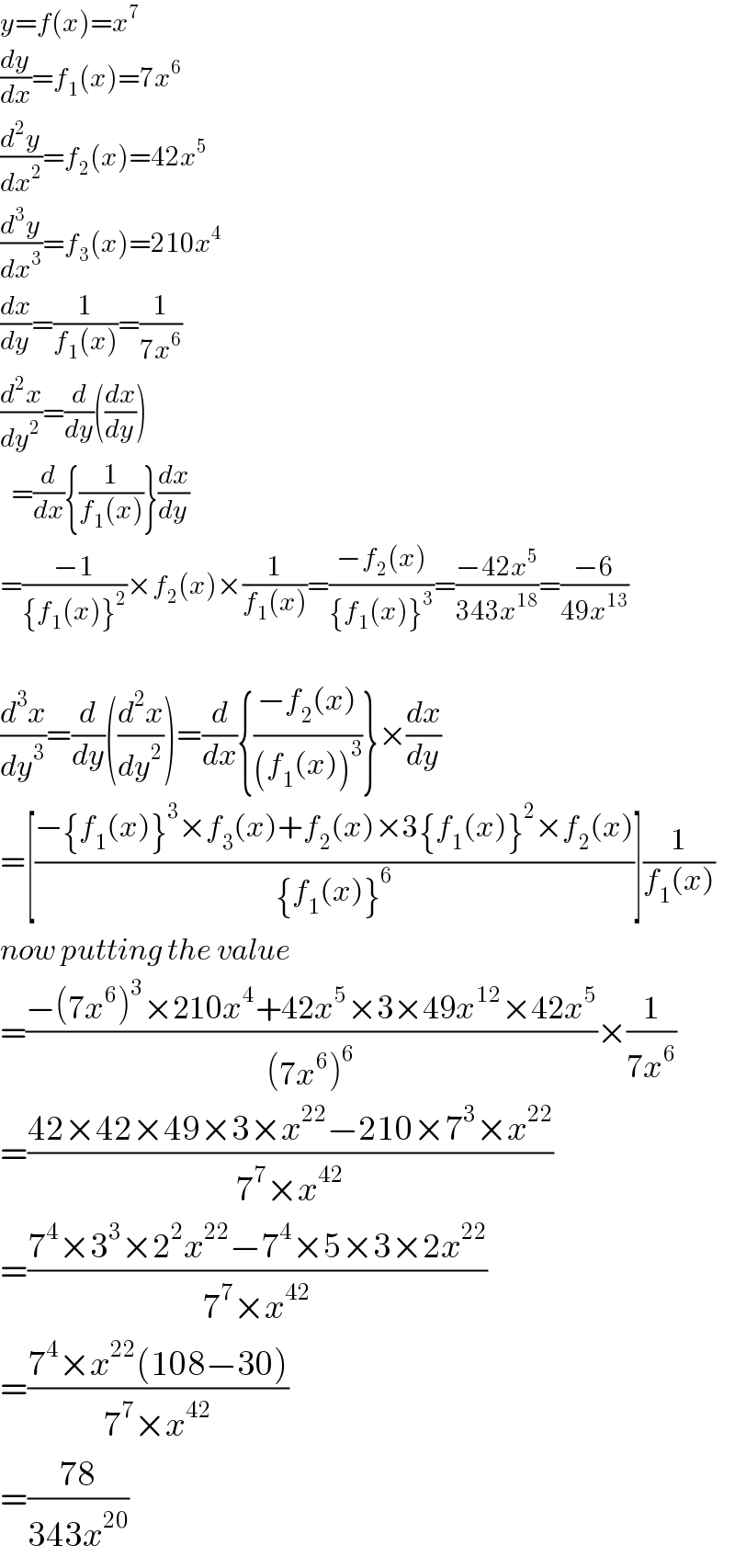 y=f(x)=x^7   (dy/dx)=f_1 (x)=7x^6   (d^2 y/dx^2 )=f_2 (x)=42x^5   (d^3 y/dx^3 )=f_3 (x)=210x^4   (dx/dy)=(1/(f_1 (x)))=(1/(7x^6 ))  (d^2 x/dy^2 )=(d/dy)((dx/dy))    =(d/dx){(1/(f_1 (x)))}(dx/dy)  =((−1)/({f_1 (x)}^2 ))×f_2 (x)×(1/(f_1 (x)))=((−f_2 (x))/({f_1 (x)}^3 ))=((−42x^5 )/(343x^(18) ))=((−6)/(49x^(13) ))    (d^3 x/dy^3 )=(d/dy)((d^2 x/dy^2 ))=(d/dx){((−f_2 (x))/((f_1 (x))^3 ))}×(dx/dy)  =[((−{f_1 (x)}^3 ×f_3 (x)+f_2 (x)×3{f_1 (x)}^2 ×f_2 (x))/({f_1 (x)}^6 ))](1/(f_1 (x)))  now putting the value  =((−(7x^6 )^3 ×210x^4 +42x^5 ×3×49x^(12) ×42x^5 )/((7x^6 )^6 ))×(1/(7x^6 ))  =((42×42×49×3×x^(22) −210×7^3 ×x^(22) )/(7^7 ×x^(42) ))  =((7^4 ×3^3 ×2^2 x^(22) −7^4 ×5×3×2x^(22) )/(7^7 ×x^(42) ))  =((7^4 ×x^(22) (108−30))/(7^7 ×x^(42) ))  =((78)/(343x^(20) ))  