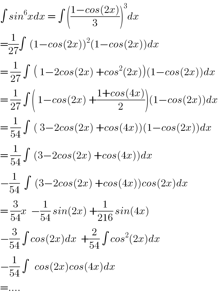 ∫ sin^6 xdx = ∫ (((1−cos(2x))/3))^3 dx  =(1/(27))∫  (1−cos(2x))^2 (1−cos(2x))dx  = (1/(27)) ∫  ( 1−2cos(2x) +cos^2 (2x))(1−cos(2x))dx  = (1/(27)) ∫ ( 1−cos(2x) +((1+cos(4x))/2))(1−cos(2x))dx  = (1/(54)) ∫  ( 3−2cos(2x) +cos(4x))(1−cos(2x))dx  = (1/(54)) ∫  (3−2cos(2x) +cos(4x))dx  −(1/(54))  ∫  (3−2cos(2x) +cos(4x))cos(2x)dx  = (3/(54))x  −(1/(54)) sin(2x) +(1/(216)) sin(4x)  −(3/(54)) ∫ cos(2x)dx  +(2/(54)) ∫ cos^2 (2x)dx  −(1/(54)) ∫   cos(2x)cos(4x)dx  =....  