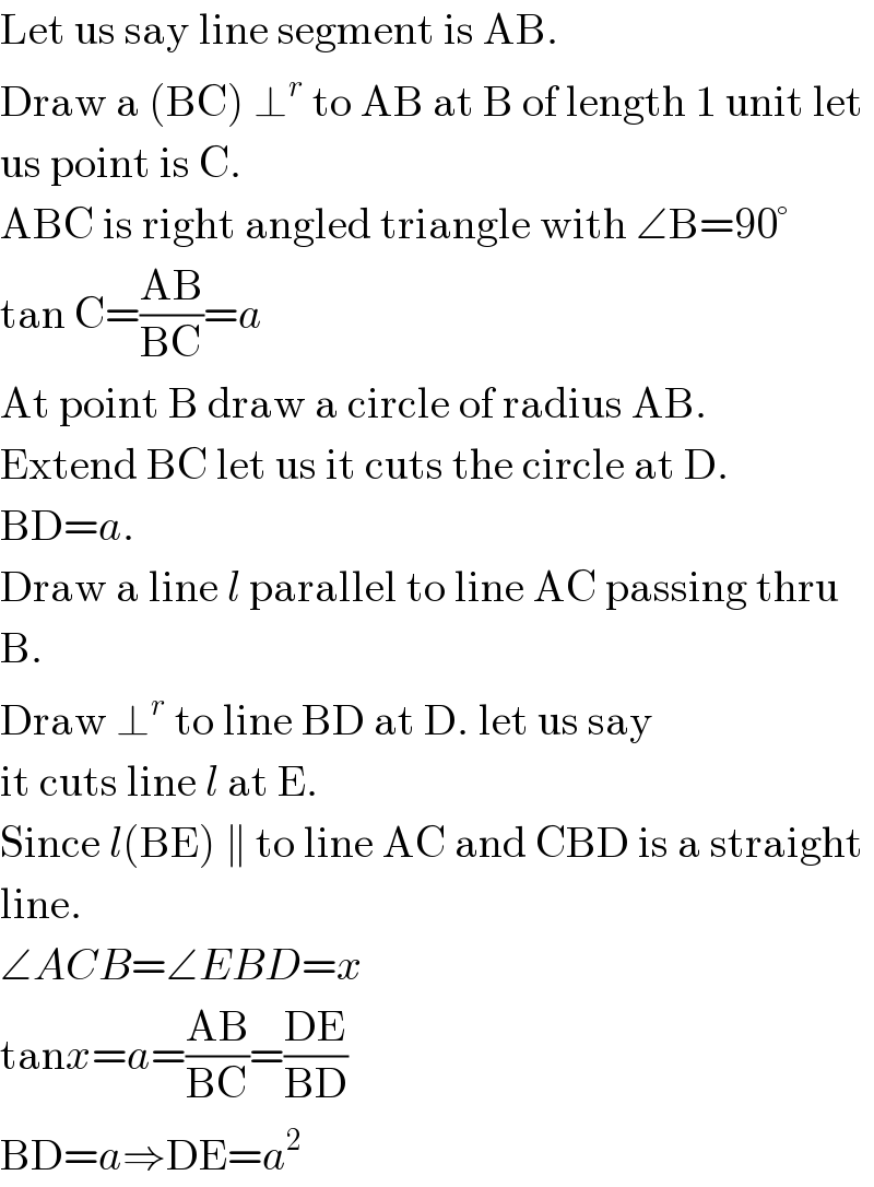 Let us say line segment is AB.  Draw a (BC) ⊥^r  to AB at B of length 1 unit let  us point is C.  ABC is right angled triangle with ∠B=90°  tan C=((AB)/(BC))=a  At point B draw a circle of radius AB.  Extend BC let us it cuts the circle at D.  BD=a.  Draw a line l parallel to line AC passing thru  B.   Draw ⊥^r  to line BD at D. let us say  it cuts line l at E.  Since l(BE) ∥ to line AC and CBD is a straight  line.  ∠ACB=∠EBD=x  tanx=a=((AB)/(BC))=((DE)/(BD))  BD=a⇒DE=a^2   