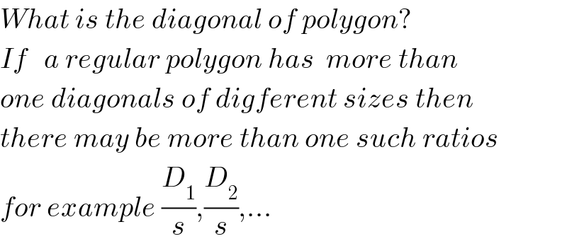What is the diagonal of polygon?  If   a regular polygon has  more than   one diagonals of digferent sizes then  there may be more than one such ratios  for example (D_1 /s),(D_2 /s),...  