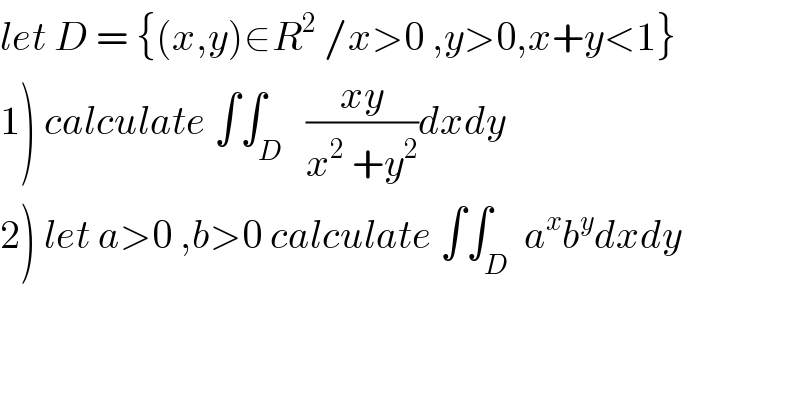 let D = {(x,y)∈R^2  /x>0 ,y>0,x+y<1}  1) calculate ∫∫_D   ((xy)/(x^2  +y^2 ))dxdy  2) let a>0 ,b>0 calculate ∫∫_D  a^x b^y dxdy  