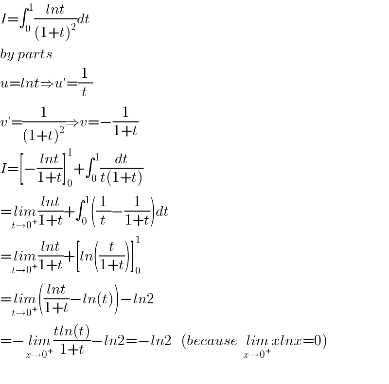 I=∫_0 ^1 ((lnt)/((1+t)^2 ))dt  by parts   u=lnt⇒u′=(1/t)  v′=(1/((1+t)^2 ))⇒v=−(1/(1+t))  I=[−((lnt)/(1+t))]_0 ^1 +∫_0 ^1 (dt/(t(1+t)))  =lim_(t→0^+ ) ((lnt)/(1+t))+∫_0 ^1 ((1/t)−(1/(1+t)))dt  =lim_(t→0^+ ) ((lnt)/(1+t))+[ln((t/(1+t)))]_0 ^1   =lim_(t→0^+ ) (((lnt)/(1+t))−ln(t))−ln2  =−lim_(x→0^+ ) ((tln(t))/(1+t))−ln2=−ln2   (because  lim_(x→0^+ ) xlnx=0)    