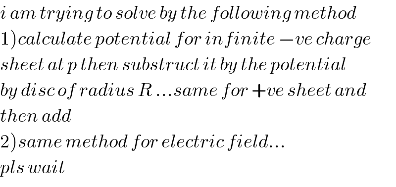 i am trying to solve by the following method  1)calculate potential for infinite −ve charge  sheet at p then substruct it by the potential  by disc of radius R ...same for +ve sheet and  then add  2)same method for electric field...  pls wait  