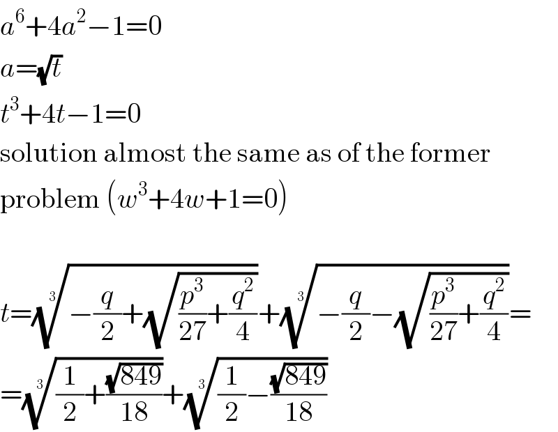 a^6 +4a^2 −1=0  a=(√t)  t^3 +4t−1=0  solution almost the same as of the former  problem (w^3 +4w+1=0)    t=((−(q/2)+(√((p^3 /(27))+(q^2 /4)))))^(1/3) +((−(q/2)−(√((p^3 /(27))+(q^2 /4)))))^(1/3) =  =(((1/2)+((√(849))/(18))))^(1/3) +(((1/2)−((√(849))/(18))))^(1/3)   