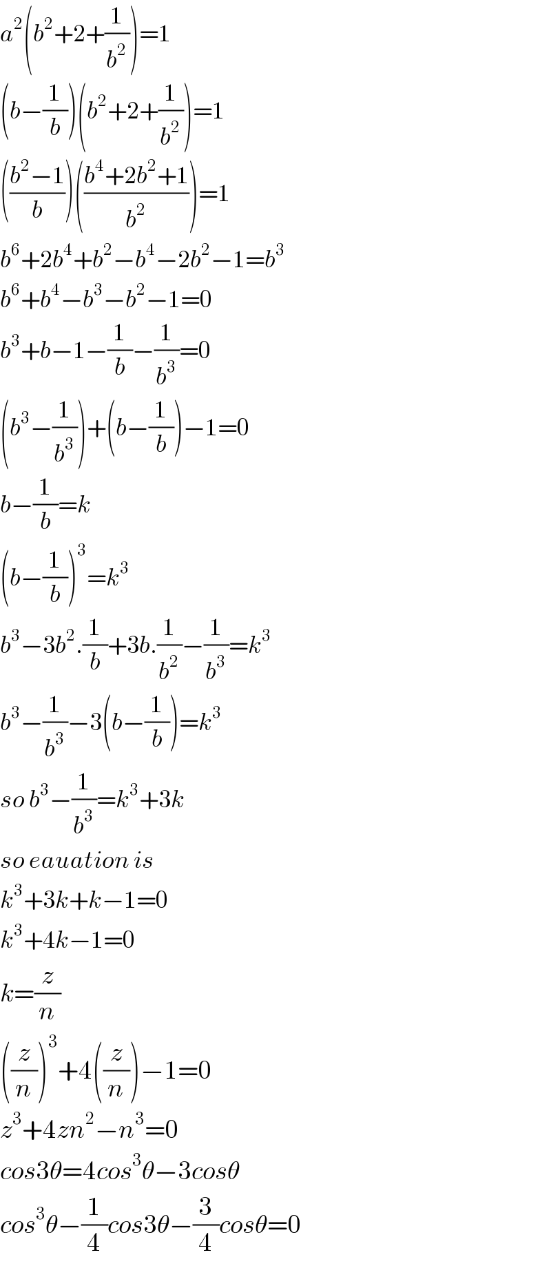 a^2 (b^2 +2+(1/b^2 ))=1  (b−(1/b))(b^2 +2+(1/b^2 ))=1  (((b^2 −1)/b))(((b^4 +2b^2 +1)/b^2 ))=1  b^6 +2b^4 +b^2 −b^4 −2b^2 −1=b^3   b^6 +b^4 −b^3 −b^2 −1=0  b^3 +b−1−(1/b)−(1/b^3 )=0  (b^3 −(1/b^3 ))+(b−(1/b))−1=0  b−(1/b)=k  (b−(1/b))^3 =k^3   b^3 −3b^2 .(1/b)+3b.(1/b^2 )−(1/b^3 )=k^3   b^3 −(1/b^3 )−3(b−(1/b))=k^3   so b^3 −(1/b^3 )=k^3 +3k  so eauation is  k^3 +3k+k−1=0  k^3 +4k−1=0  k=(z/n)  ((z/n))^3 +4((z/n))−1=0  z^3 +4zn^2 −n^3 =0  cos3θ=4cos^3 θ−3cosθ  cos^3 θ−(1/4)cos3θ−(3/4)cosθ=0  