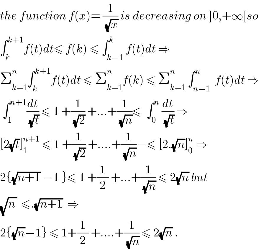 the function f(x)= (1/(√x)) is decreasing on ]0,+∞[so  ∫_k ^(k+1) f(t)dt≤ f(k) ≤ ∫_(k−1) ^k f(t)dt ⇒  Σ_(k=1) ^n ∫_k ^(k+1) f(t)dt ≤ Σ_(k=1) ^n f(k) ≤ Σ_(k=1) ^n  ∫_(n−1) ^n  f(t)dt ⇒   ∫_1 ^(n+1) (dt/(√t)) ≤ 1 +(1/(√2)) +...+(1/(√n))≤  ∫_0 ^n  (dt/(√t)) ⇒  [2(√t)]_1 ^(n+1)  ≤ 1 +(1/(√2)) +....+(1/(√n))−≤ [2.(√n)]_0 ^n  ⇒  2{(√(n+1)) −1 }≤ 1 +(1/2) +...+(1/(√n)) ≤ 2(√n) but  (√n_  )  ≤.(√(n+1))  ⇒  2{(√n)−1} ≤ 1+(1/2) +....+(1/(√n)) ≤ 2(√n) .  