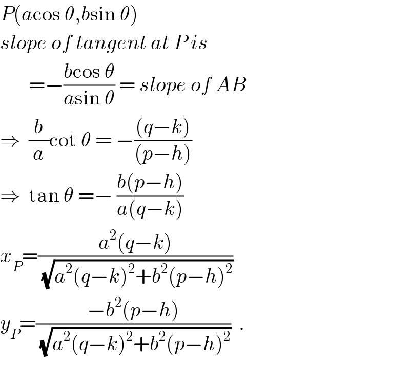 P(acos θ,bsin θ)  slope of tangent at P is           =−((bcos θ)/(asin θ)) = slope of AB  ⇒  (b/a)cot θ = −(((q−k))/((p−h)))  ⇒  tan θ =− ((b(p−h))/(a(q−k)))  x_P =((a^2 (q−k))/(√(a^2 (q−k)^2 +b^2 (p−h)^2 )))  y_P =((−b^2 (p−h))/(√(a^2 (q−k)^2 +b^2 (p−h)^2 )))  .    