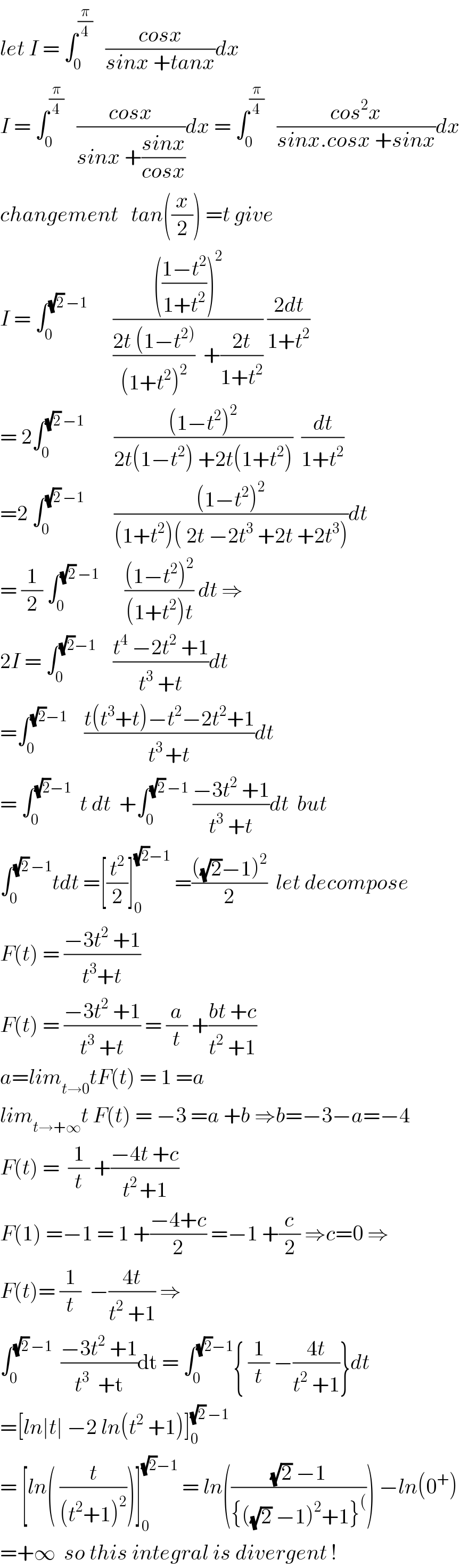 let I = ∫_0 ^(π/4)    ((cosx)/(sinx +tanx))dx  I = ∫_0 ^(π/4)    ((cosx)/(sinx +((sinx)/(cosx))))dx = ∫_0 ^(π/4)    ((cos^2 x)/(sinx.cosx +sinx))dx  changement   tan((x/2)) =t give  I = ∫_0 ^((√2) −1)       (((((1−t^2 )/(1+t^2 )))^2 )/(((2t (1−t^(2)) )/((1+t^2 )^2 ))  +((2t)/(1+t^2 )))) ((2dt)/(1+t^2 ))  = 2∫_0 ^((√2) −1)        (((1−t^2 )^2 )/(2t(1−t^2 ) +2t(1+t^2 )))  (dt/(1+t^2 ))  =2 ∫_0 ^((√2) −1)        (((1−t^2 )^2 )/((1+t^2 )( 2t −2t^3  +2t +2t^3 )))dt  = (1/2) ∫_0 ^((√2) −1)       (((1−t^2 )^2 )/((1+t^2 )t)) dt ⇒  2I = ∫_0 ^((√2)−1)     ((t^4  −2t^2  +1)/(t^3  +t))dt  =∫_0 ^((√2)−1)     ((t(t^3 +t)−t^2 −2t^2 +1)/(t^(3 ) +t))dt  = ∫_0 ^((√2)−1)   t dt  +∫_0 ^((√2) −1)  ((−3t^2  +1)/(t^3  +t))dt  but  ∫_0 ^((√2) −1) tdt =[(t^2 /2)]_0 ^((√2)−1)  =((((√2)−1)^2 )/2)  let decompose  F(t) = ((−3t^2  +1)/(t^3 +t))  F(t) = ((−3t^2  +1)/(t^3  +t)) = (a/t) +((bt +c)/(t^2  +1))  a=lim_(t→0) tF(t) = 1 =a  lim_(t→+∞) t F(t) = −3 =a +b ⇒b=−3−a=−4  F(t) =  (1/t) +((−4t +c)/(t^(2 ) +1))  F(1) =−1 = 1 +((−4+c)/2) =−1 +(c/2) ⇒c=0 ⇒  F(t)= (1/t)  −((4t)/(t^2  +1)) ⇒  ∫_0 ^((√2) −1)   ((−3t^2  +1)/(t^3   +t))dt = ∫_0 ^((√2)−1) { (1/t) −((4t)/(t^2  +1))}dt  =[ln∣t∣ −2 ln(t^2  +1)]_0 ^((√2) −1)   = [ln( (t/((t^2 +1)^2 )))]_0 ^((√2)−1)  = ln((((√2) −1)/({((√2) −1)^2 +1}^( ))) −ln(0^+ )  =+∞  so this integral is divergent !  