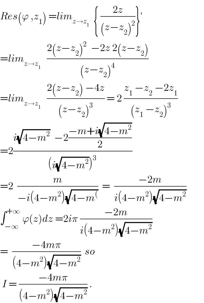 Res(ϕ ,z_1 ) =lim_(z→z_1 )   { ((2z)/((z−z_2 )^2 ))}^′   =lim_(z→z_1 )    ((2(z−z_2 )^2   −2z 2(z−z_2 ))/((z−z_2 )^4 ))  =lim_(z→z_1 )    ((2(z−z_2 ) −4z)/((z−z_2 )^3 )) = 2 ((z_1  −z_2  −2z_1 )/((z_1  −z_2 )^3 ))  =2((i(√(4−m^2 ))  −2((−m+i(√(4−m^2 )))/2))/((i(√(4−m^2 )))^3 ))  =2  (m/(−i(4−m^2 )(√(4−m^( ))))  =  ((−2m)/(i(4−m^2 )(√(4−m^2 ))))  ∫_(−∞) ^(+∞)  ϕ(z)dz =2iπ ((−2m)/(i(4−m^2 )(√(4−m^2 ))))  =  ((−4mπ)/((4−m^2 )(√(4−m^2 ))))  so   I = ((−4mπ)/((4−m^2 )(√(4−m^2 )))) .  