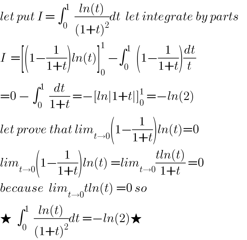 let put I = ∫_0 ^1   ((ln(t))/((1+t)^2 ))dt  let integrate by parts  I  =[(1−(1/(1+t)))ln(t)]_0 ^1  −∫_0 ^1   (1−(1/(1+t)))(dt/t)  =0 − ∫_0 ^1   (dt/(1+t)) =−[ln∣1+t∣]_0 ^1  =−ln(2)  let prove that lim_(t→0) (1−(1/(1+t)))ln(t)=0  lim_(t→0) (1−(1/(1+t)))ln(t) =lim_(t→0) ((tln(t))/(1+t)) =0  because  lim_(t→0) tln(t) =0 so  ★  ∫_0 ^1   ((ln(t))/((1+t)^2 ))dt =−ln(2)★  