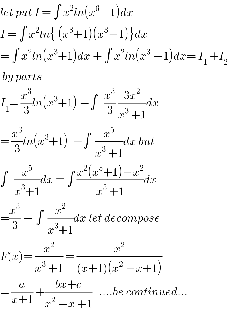 let put I = ∫ x^2 ln(x^6 −1)dx  I = ∫ x^2 ln{ (x^3 +1)(x^3 −1)}dx  = ∫ x^2 ln(x^3 +1)dx + ∫ x^2 ln(x^3  −1)dx= I_1  +I_2    by parts   I_1 = (x^3 /3)ln(x^3 +1) −∫   (x^3 /3) ((3x^2 )/(x^3  +1))dx  = (x^3 /3)ln(x^3 +1)  −∫  (x^5 /(x^3  +1))dx but  ∫   (x^5 /(x^3 +1))dx = ∫ ((x^2 (x^3 +1)−x^2 )/(x^3  +1))dx  =(x^3 /3) − ∫  (x^2 /(x^3 +1))dx let decompose  F(x)= (x^2 /(x^3  +1)) = (x^2 /((x+1)(x^2  −x+1)))   = (a/(x+1)) +((bx+c)/(x^2  −x +1))   ....be continued...    