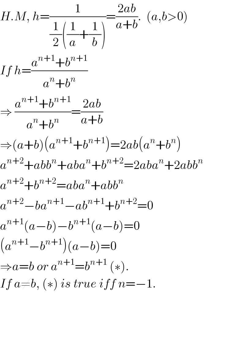 H.M, h=(1/((1/2)((1/a)+(1/b))))=((2ab)/(a+b)).  (a,b>0)  If h=((a^(n+1) +b^(n+1) )/(a^n +b^n ))  ⇒ ((a^(n+1) +b^(n+1) )/(a^n +b^n ))=((2ab)/(a+b))  ⇒(a+b)(a^(n+1) +b^(n+1) )=2ab(a^n +b^n )  a^(n+2) +abb^n +aba^n +b^(n+2) =2aba^n +2abb^n   a^(n+2) +b^(n+2) =aba^n +abb^n   a^(n+2) −ba^(n+1) −ab^(n+1) +b^(n+2) =0  a^(n+1) (a−b)−b^(n+1) (a−b)=0  (a^(n+1) −b^(n+1) )(a−b)=0  ⇒a=b or a^(n+1) =b^(n+1)  (∗).  If a≠b, (∗) is true iff n=−1.        