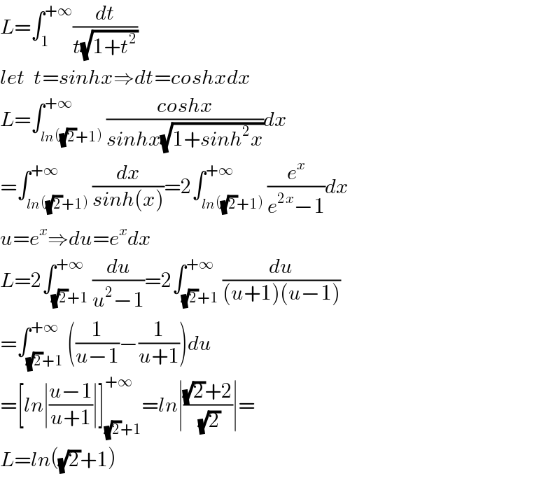 L=∫_1 ^(+∞) (dt/(t(√(1+t^2 ))))  let  t=sinhx⇒dt=coshxdx  L=∫_(ln((√2)+1)) ^(+∞) ((coshx)/(sinhx(√(1+sinh^2 x))))dx  =∫_(ln((√2)+1)) ^(+∞) (dx/(sinh(x)))=2∫_(ln((√2)+1)) ^(+∞) (e^x /(e^(2x) −1))dx  u=e^x ⇒du=e^x dx  L=2∫_((√2)+1) ^(+∞) (du/(u^2 −1))=2∫_((√2)+1) ^(+∞) (du/((u+1)(u−1)))  =∫_((√2)+1) ^(+∞) ((1/(u−1))−(1/(u+1)))du  =[ln∣((u−1)/(u+1))∣]_((√2)+1) ^(+∞) =ln∣(((√2)+2)/(√2))∣=  L=ln((√2)+1)    