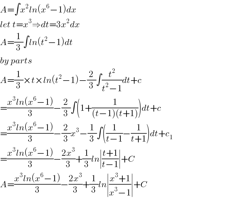 A=∫x^2 ln(x^6 −1)dx  let t=x^3 ⇒dt=3x^2 dx  A=(1/3)∫ln(t^2 −1)dt  by parts  A=(1/3)×t×ln(t^2 −1)−(2/3)∫(t^2 /(t^2 −1))dt+c  =((x^3 ln(x^6 −1))/3)−(2/3)∫(1+(1/((t−1)(t+1))))dt+c  =((x^3 ln(x^6 −1))/3)−(2/3)x^3 −(1/3)∫((1/(t−1))−(1/(t+1)))dt+c_1   =((x^3 ln(x^6 −1))/3)−((2x^3 )/3)+(1/3)ln∣((t+1)/(t−1))∣+C  A=((x^3 ln(x^6 −1))/3)−((2x^3 )/3)+(1/3)ln∣((x^3 +1)/(x^3 −1))∣+C  
