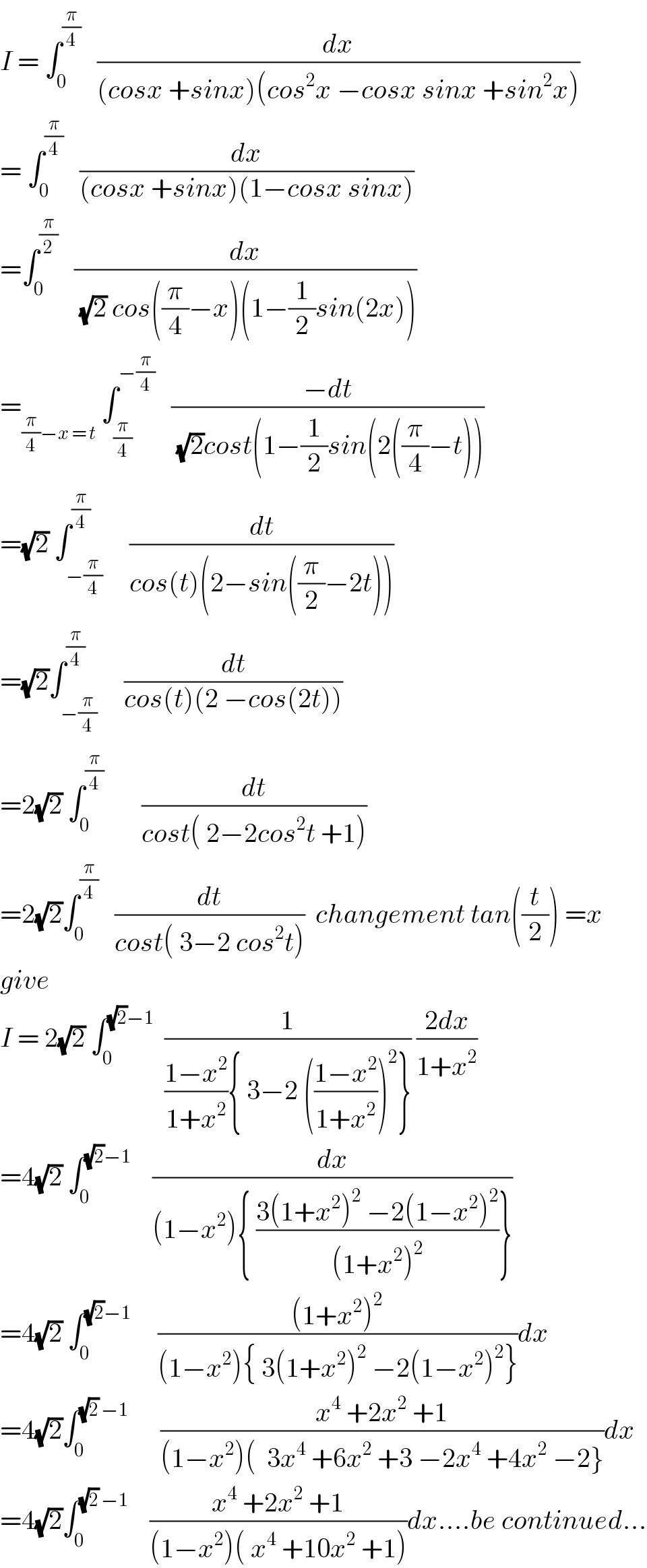 I = ∫_0 ^(π/4)    (dx/((cosx +sinx)(cos^2 x −cosx sinx +sin^2 x)))  = ∫_0 ^(π/4)    (dx/((cosx +sinx)(1−cosx sinx)))  =∫_0 ^(π/2)    (dx/((√2) cos((π/4)−x)(1−(1/2)sin(2x))))  =_((π/4)−x = t)  ∫_(π/4) ^(−(π/4))    ((−dt)/((√2)cost(1−(1/2)sin(2((π/4)−t))))  =(√2) ∫_(−(π/4)) ^(π/4)     (dt/(cos(t)(2−sin((π/2)−2t))))  =(√2)∫_(−(π/4)) ^(π/4)     (dt/(cos(t)(2 −cos(2t))))  =2(√2) ∫_0 ^(π/4)        (dt/(cost( 2−2cos^2 t +1)))  =2(√2)∫_0 ^(π/4)    (dt/(cost( 3−2 cos^2 t)))  changement tan((t/2)) =x  give   I = 2(√2) ∫_0 ^((√2)−1)   (1/(((1−x^2 )/(1+x^2 )){ 3−2 (((1−x^2 )/(1+x^2 )))^2 })) ((2dx)/(1+x^2 ))  =4(√2) ∫_0 ^((√2)−1)     (dx/((1−x^2 ){ ((3(1+x^2 )^2  −2(1−x^2 )^2 )/((1+x^2 )^2 ))}))  =4(√2) ∫_0 ^((√2)−1)      (((1+x^2 )^2 )/((1−x^2 ){ 3(1+x^2 )^2  −2(1−x^2 )^2 }))dx  =4(√2)∫_0 ^((√2) −1)       ((x^4  +2x^2  +1)/((1−x^2 )(  3x^4  +6x^2  +3 −2x^4  +4x^2  −2}))dx  =4(√2)∫_0 ^((√2) −1)     ((x^4  +2x^2  +1)/((1−x^2 )( x^4  +10x^2  +1)))dx....be continued...  