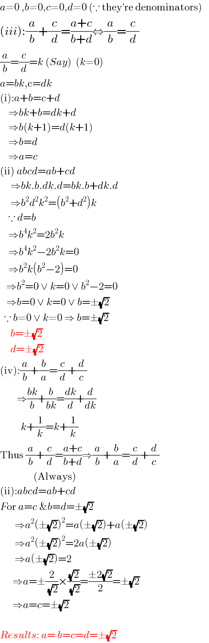 a≠0 ,b≠0,c≠0,d≠0 (∵ they′re denominators)  (iii):(a/b)+(c/d)=((a+c)/(b+d))⇔(a/b)=(c/d)  (a/b)=(c/d)=k (Say)  (k≠0)  a=bk,c=dk  (i):a+b=c+d      ⇒bk+b=dk+d      ⇒b(k+1)=d(k+1)      ⇒b=d      ⇒a=c  (ii) abcd=ab+cd       ⇒bk.b.dk.d=bk.b+dk.d       ⇒b^2 d^2 k^2 =(b^2 +d^2 )k      ∵ d=b      ⇒b^4 k^2 =2b^2 k      ⇒b^4 k^2 −2b^2 k=0      ⇒b^2 k(b^2 −2)=0     ⇒b^2 =0 ∨ k=0 ∨ b^2 −2=0     ⇒b=0 ∨ k=0 ∨ b=±(√2)    ∵ b≠0 ∨ k≠0 ⇒ b=±(√2)       b=±(√2)       d=±(√2)  (iv):(a/b)+(b/a)=(c/d)+(d/c)          ⇒((bk)/b)+(b/(bk))=(dk/d)+(d/dk)            k+(1/k)=k+(1/k)  Thus (a/b)+(c/d)=((a+c)/(b+d))⇒(a/b)+(b/a)=(c/d)+(d/c)                    (Always)  (ii):abcd=ab+cd  For a=c &b=d=±(√2)         ⇒a^2 (±(√2))^2 =a(±(√2))+a(±(√2))         ⇒a^2 (±(√2))^2 =2a(±(√2))         ⇒a(±(√2))=2        ⇒a=±(2/(√2))×((√2)/(√2))=((±2(√2))/2)=±(√2)        ⇒a=c=±(√2)                Results: a= b=c=d=±(√2)  