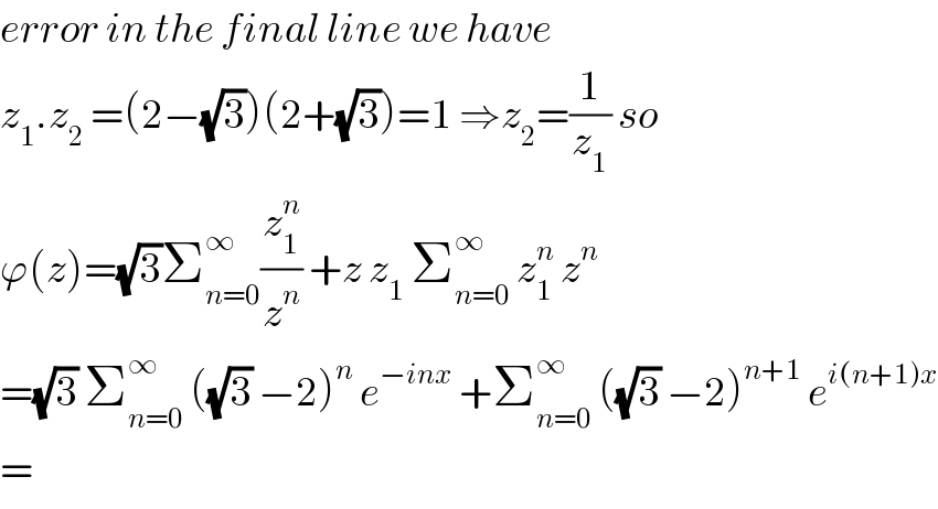 error in the final line we have  z_1 .z_2  =(2−(√3))(2+(√3))=1 ⇒z_2 =(1/z_1 ) so  ϕ(z)=(√3)Σ_(n=0) ^∞ (z_1 ^n /z^n ) +z z_1  Σ_(n=0) ^∞  z_1 ^n  z^n   =(√3) Σ_(n=0) ^∞  ((√3) −2)^n  e^(−inx)  +Σ_(n=0) ^∞  ((√3) −2)^(n+1)  e^(i(n+1)x)   =  
