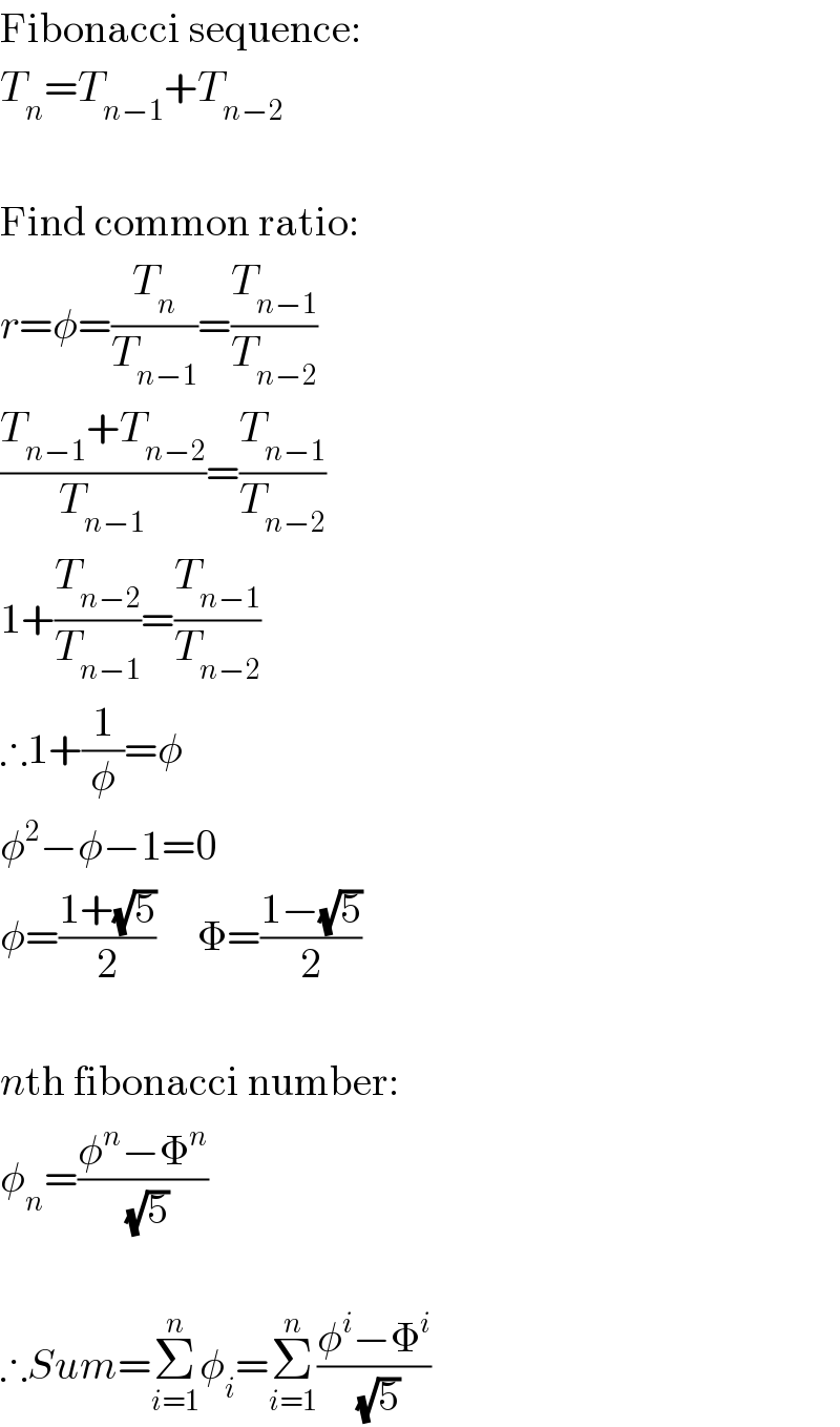 Fibonacci sequence:  T_n =T_(n−1) +T_(n−2)     Find common ratio:  r=φ=(T_n /T_(n−1) )=(T_(n−1) /T_(n−2) )  ((T_(n−1) +T_(n−2) )/T_(n−1) )=(T_(n−1) /T_(n−2) )  1+(T_(n−2) /T_(n−1) )=(T_(n−1) /T_(n−2) )  ∴1+(1/φ)=φ  φ^2 −φ−1=0  φ=((1+(√5))/2)     Φ=((1−(√5))/2)    nth fibonacci number:  φ_n =((φ^n −Φ^n )/(√5))    ∴Sum=Σ_(i=1) ^n φ_i =Σ_(i=1) ^n ((φ^i −Φ^i )/(√5))  