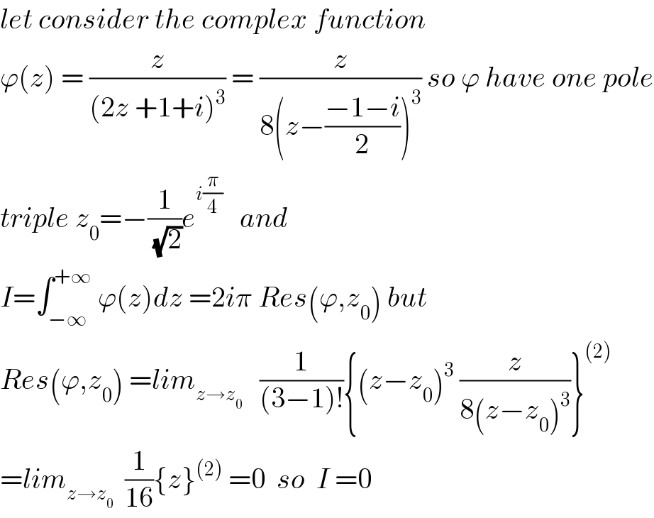 let consider the complex function  ϕ(z) = (z/((2z +1+i)^3 )) = (z/(8(z−((−1−i)/2))^3 )) so ϕ have one pole  triple z_0 =−(1/(√2))e^(i(π/4))    and  I=∫_(−∞) ^(+∞)  ϕ(z)dz =2iπ Res(ϕ,z_0 ) but  Res(ϕ,z_0 ) =lim_(z→z_0 )    (1/((3−1)!)){(z−z_0 )^3  (z/(8(z−z_0 )^3 ))}^((2))   =lim_(z→z_0 )   (1/(16)){z}^((2))  =0  so  I =0  