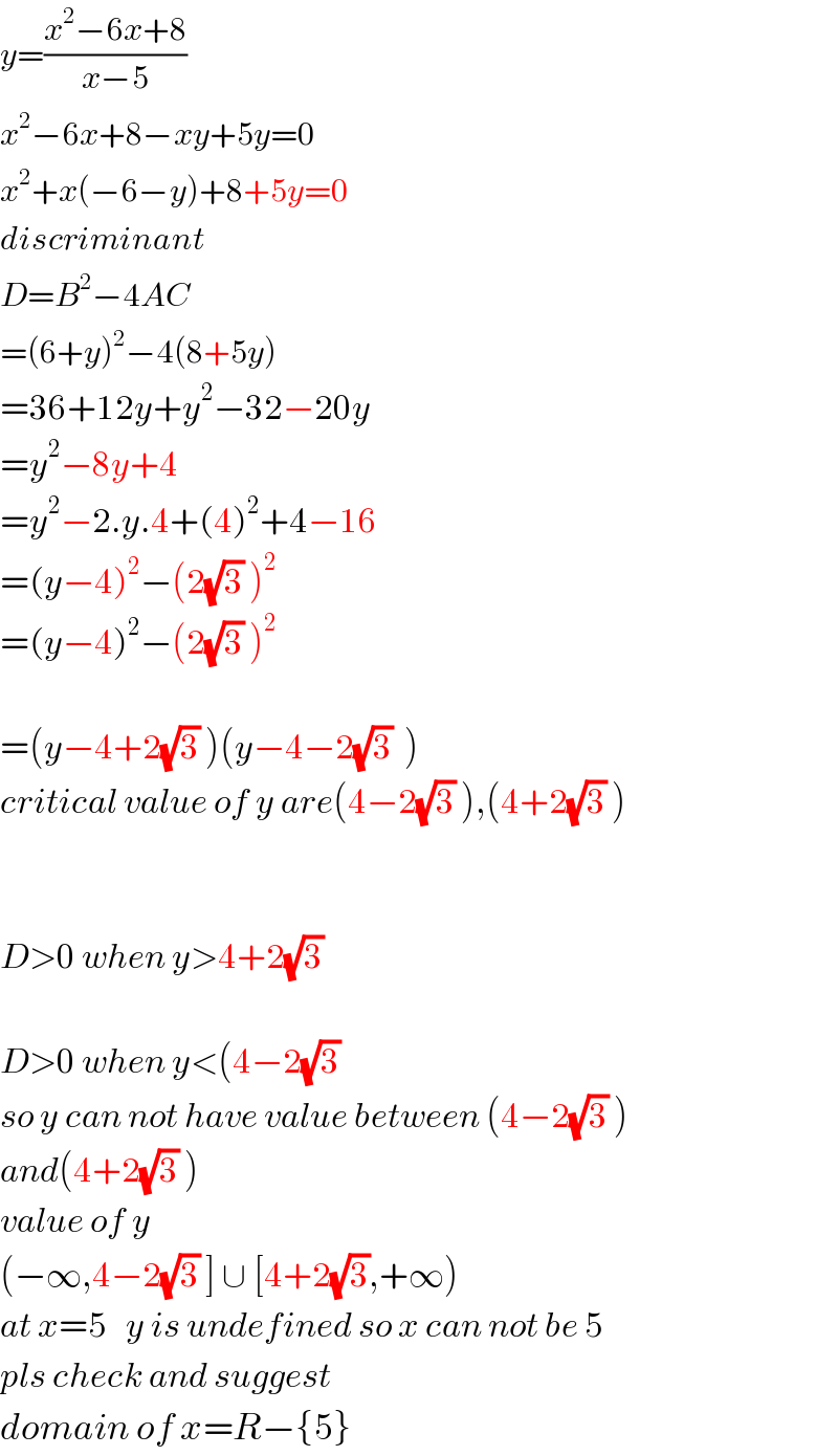 y=((x^2 −6x+8)/(x−5))  x^2 −6x+8−xy+5y=0  x^2 +x(−6−y)+8+5y=0  discriminant  D=B^2 −4AC  =(6+y)^2 −4(8+5y)  =36+12y+y^2 −32−20y  =y^2 −8y+4  =y^2 −2.y.4+(4)^2 +4−16  =(y−4)^2 −(2(√3) )^2   =(y−4)^2 −(2(√3) )^2     =(y−4+2(√3) )(y−4−2(√3)  )  critical value of y are(4−2(√3) ),(4+2(√3) )      D>0 when y>4+2(√3)     D>0 when y<(4−2(√3)   so y can not have value between (4−2(√3) )  and(4+2(√3) )  value of y  (−∞,4−2(√3) ] ∪ [4+2(√3),+∞)  at x=5   y is undefined so x can not be 5  pls check and suggest  domain of x=R−{5}  