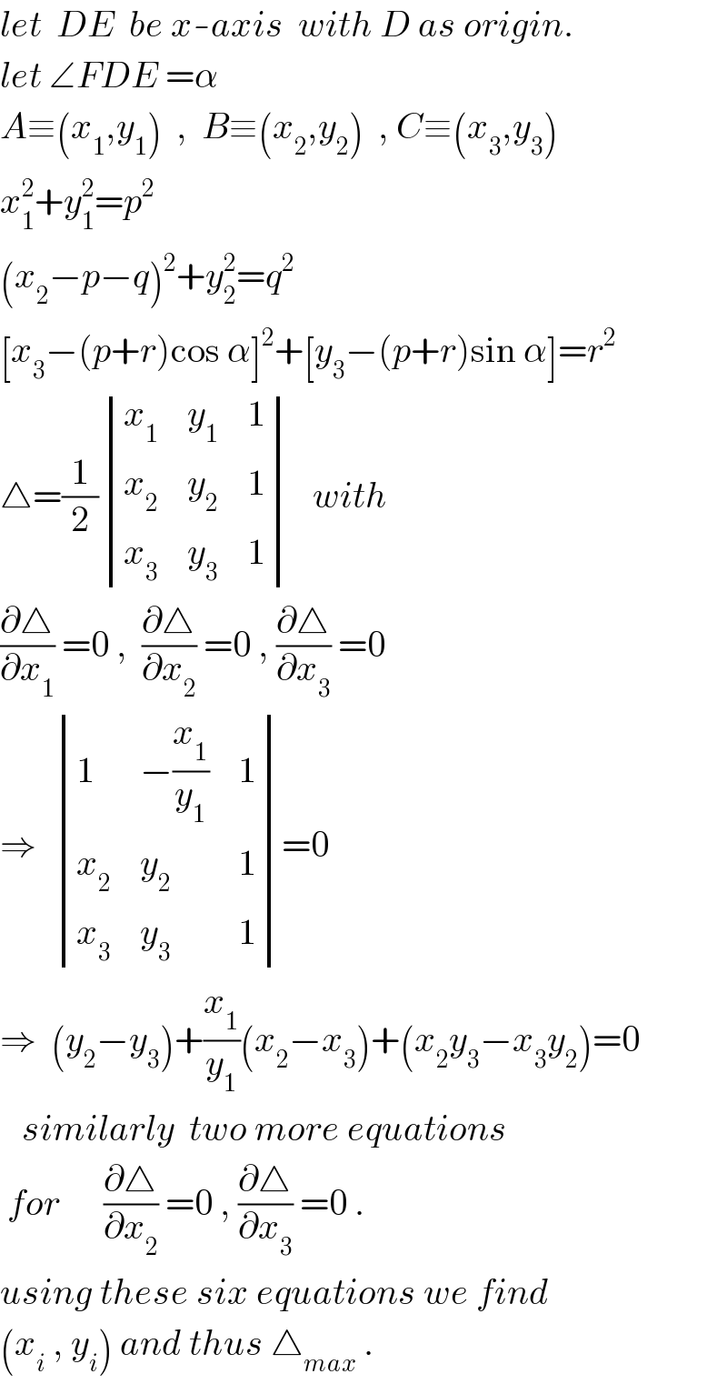 let  DE  be x-axis  with D as origin.  let ∠FDE =α  A≡(x_1 ,y_1 )  ,  B≡(x_2 ,y_2 )  , C≡(x_3 ,y_3 )  x_1 ^2 +y_1 ^2 =p^2   (x_2 −p−q)^2 +y_2 ^2 =q^2   [x_3 −(p+r)cos α]^2 +[y_3 −(p+r)sin α]=r^2   △=(1/2) determinant ((x_1 ,y_1 ,1),(x_2 ,y_2 ,1),(x_3 ,y_3 ,1))   with  (∂△/∂x_1 ) =0 ,  (∂△/∂x_2 ) =0 , (∂△/∂x_3 ) =0  ⇒   determinant ((1,(−(x_1 /y_1 )),1),(x_2 ,y_2 ,1),(x_3 ,y_3 ,1))=0  ⇒  (y_2 −y_3 )+(x_1 /y_1 )(x_2 −x_3 )+(x_2 y_3 −x_3 y_2 )=0     similarly  two more equations   for      (∂△/∂x_2 ) =0 , (∂△/∂x_3 ) =0 .  using these six equations we find  (x_i  , y_i ) and thus △_(max)  .  